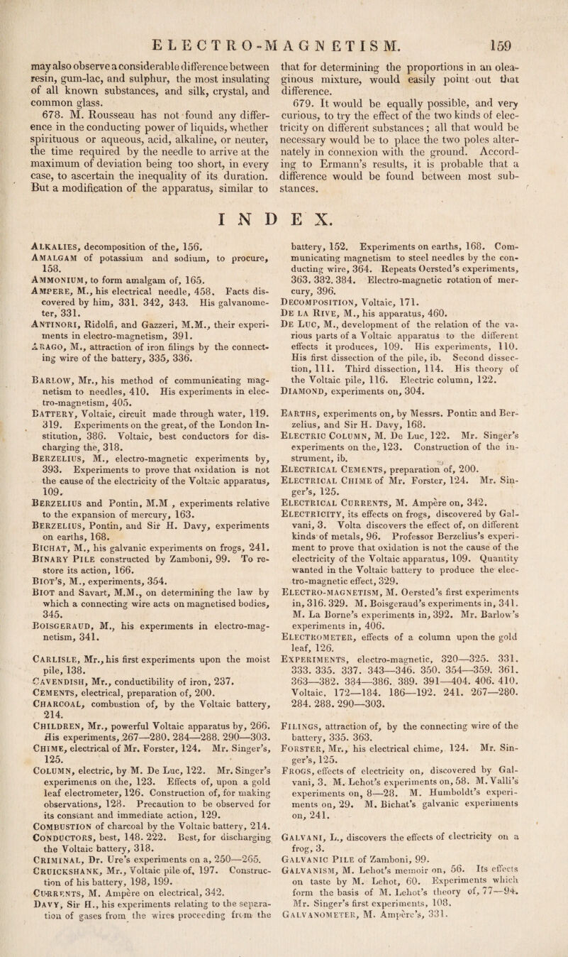 may also observe a considerable difference between resin, gum-lac, and sulphur, the most insulating of all known substances, and silk, crystal, and common glass. 678. M. Rousseau has not found any differ¬ ence in the conducting power of liquids, whether spirituous or aqueous, acid, alkaline, or neuter, the time required by the needle to arrive at the maximum of deviation being too short, in every case, to ascertain the inequality of its duration. But a modification of the apparatus, similar to that for determining the proportions in an olea¬ ginous mixture, would easily point out that difference. 679. It would be equally possible, and very curious, to try the effect of the two kinds of elec¬ tricity on different substances; all that would be necessary would be to place the two poles alter¬ nately in connexion with the ground. Accord¬ ing to Ermann’s results, it is probable that a difference would be found between most sub¬ stances. INDEX. Alkalies, decomposition of the, 156. Amalgam of potassium and sodium, to procure, 158. Ammonium, to form amalgam of, 165. AMPERE, M., his electrical needle, 458. Facts dis¬ covered by him, 331. 342, 343. His galvanome¬ ter, 331. Antinori, Ridolfi, and Gazzeri, M.M., their experi¬ ments in electro-magnetism, 391. ARAGO, M., attraction of iron filings by the connect¬ ing wire of the battery, 335, 336. BARLOW, Mr., his method of communicating mag¬ netism to needles, 410. His experiments in elec¬ tro-magnetism, 405. BATTERY, Voltaic, circuit made through water, 119. 319. Experiments on the great, of the London In¬ stitution, 386. Voltaic, best conductors for dis¬ charging the, 318. Berzelius, M., electro-magnetic experiments by, 393. Experiments to prove that oxidation is not the cause of the electricity of the Voltaic apparatus, 109. Berzelius and Pontin, M.M , experiments relative to the expansion of mercury, 163. Berzelius, Pontin, and Sir H. Davy, experiments on earlhs, 168. BICHAT, M., his galvanic experiments on frogs, 241. Binary Pile constructed by Zamboni, 99. To re¬ store its action, 166. Biot's, M., experiments, 354. BlOT and Savart, M.M., on determining the law by which a connecting wire acts on magnetised bodies, 345. Boisgeraud, M., his experiments in electro-mag¬ netism, 341. Carlisle, Mr., his first experiments upon the moist pile, 138. Cavendish, Mr., conductibility of iron, 237. CEMENTS, electrical, preparation of, 200. Charcoal, combustion of, by the Voltaic battery, 214. CHILDREN, Mr., powerful Voltaic apparatus by, 266. His experiments, .267—280. 284—288. 290—303. Chime, electrical of Mr. Forster, 124. Mr. Singer's, 125. COLUMN, electric, by M. De Luc, 122. Mr. Singer’s experiments on the, 123. Effects of, upon a gold leaf electrometer, 126. Construction of, for making observations, 128. Precaution to be observed for its constant and immediate action, 129. COMBUSTION of charcoal by the Voltaic battery, 214. CONDUCTORS, best, 148. 222. Best, for discharging the Voltaic battery, 318. CRIMINAL, Dr. Ure’s experiments on a, 250—265. CRUICKSHANK, Mr., Voltaic pile of, 197. Construc¬ tion of his battery, 198, 199. Cu-RRENTS, M. Ampere on electrical, 342. Davy, Sir H., his experiments relating to the separa¬ battery, 152. Experiments on earths, 168. Com¬ municating magnetism to steel needles by the con¬ ducting wire, 364. Repeats Oersted’s experiments, 363. 382. 384. Electro-magnetic rotation of mer¬ cury, 396. Decomposition, Voltaic, 171. De LA Rive, M., his apparatus, 460. De Luc, M., development of the relation of the va¬ rious parts of a Voltaic apparatus to the different effects it produces, 109. His experiments, 110. His first dissection of the pile, ib. Second dissec¬ tion. 111. Third dissection, 114. His theory of the Voltaic pile, 116. Electric column, 122. Diamond, experiments on, 304. EARTHS, experiments on, by Messrs. Pontin and Ber¬ zelius, and Sir H. Davy, 168. Electric Column, M. De Luc, 122. Mr. Singer’s experiments on the, 123. Construction of the in¬ strument, ib. Electrical Cements, preparation of, 200. Electrical Chime of Mr. Forster, 124. Mr. Sin¬ ger’s, 125. Electrical Currents, M. Ampere on, 342. ELECTRICITY, its effects on frogs, discovered by Gal- vani, 3. Volta discovers the effect of, on different kinds of metals, 96. Professor Berzelius’s experi¬ ment to prove that oxidation is not the cause of the electricity of the Voltaic apparatus, 109. Quantity wanted in the Voltaic battery to produce the elec¬ tro-magnetic effect, 329. Electro-magnetism, M. Oersted’s first experiments in, 316. 329. M. Boisgeraud’s experiments in, 341. M. La Borne’s experiments in, 392. Mr. Barlow’s experiments in, 406. Electrometer, effects of a column upon the gold leaf, 126. Experiments, electro-magnetic, 320—325. 331. 333. 335. 337. 343—346. 350. 354—359. 361. 363—382. 384—386. 389. 391—404. 406. 410. Voltaic, 172—184. 186—192. 241. 267—280. 284. 288. 290—303. FILINGS, attraction of, by the connecting wire of the battery, 335. 363. Forster, Ml-., his electrical chime, 124. Mr. Sin¬ ger’s, 125. Frogs, effects of electricity on, discovered by Gal- vani, 3. M. Lehot’s experiments on, 58. M. Valli’s experiments on, 8—28. M. Humboldt’s experi¬ ments on, 29. M. Bichat’s galvanic experiments on, 241. GALVANI, L., discovers the effects of electricity on a frog, 3. Galvanic Pile of Zamboni, 99. GALVANISM, M. Lehot’s memoir on, 56. Its effects on taste by M. Lehot, 60. Experiments which form the basis of M. Lehot’s theory oi, 77—94. Mr. Singer’s first experiments, 108.