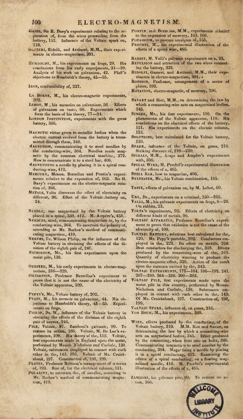 Gases, Sir H. Davy's experiments relating to the se¬ paration of, from the wires proceeding from the battery, 152. Influence of the Voltaic spark on, 216. U4.77ERI, Ridolfi, and Antinori, M.M., their experi¬ ments in electro-magnetism, 391. HUMBOLDT, M., his experiments on frogs, 29. His conclusions from his early experiments, 31—39. Analysis of his work on galvanism, 42. Pfaff's objections to Humboldt’s theory, 45—55. Iron, conductibility of, 237. L\ Borne, M., his electro-magnetic experiments, 392. Lehot, M , his memoirs on galvanism, 56. Effects of galvanism on taste, 60. Experiments which form the basis of his theory, 77—94. London Institution, experiments with the great battery, 386. Magnetic virtue given to metallic bodies when the electric current evolved from the battery is trans¬ mitted through them, 348. MAGNETISM, communicating it to steel needles by the conducting-wire, 364. Needles made mag¬ netic by the common electrical machine, 372. How to communicate it to a steel bar, 406. tlAGNETISING a needle by placing it in a spiral con¬ ducting-^wire, 412. MERCURY, Messrs. Berzelius and Pontin’s experi¬ ments relative to the expansion of, 163. Sir H. Davy’s experiments on the electro-magnetic rota¬ tion of, 396. METALS, Volta discovers the effect of electricity on different, 96. Effect of the Voltaic. battery on, 24. Needle, one magnetised by the Voltaic battery placed in a spiral, 338. 412. M. Ampere’s, 458. Needles, steel, communicating magnetism to, by the conducting-wire, 364. To ascertain the polarity of, according to Mr. Barlow’s method of communi¬ cating magnetism, 410. Nerves, Er. Wilson Philip, on the influence of the Voltaic battery in obviating the effects of the di¬ vision of the eighth pair of, 246. N icholson, Mr., his first experiments upon the moist pile, 138. OERSTED, M., his early experiments in electro-mag¬ netism, 316—329. OXIDATION, Professor Berzelius's experiment to prove that it is not the cause of the electricity of the Voltaic apparatus, 109. PEPYS’s, Mr., Voltaic battery of, 202. PfaEF, M., his memoir on galvanism, 44. His ob¬ jections to Humboldt’s theory, 45—55. Experi¬ ments on frogs, Philip, Dr. W., influence of the Voltaic battery in obviating the effects of the division of the eighth pair of nerves, 246. PILE, Voltaic, 97. Zamboni’s galvanic, 99. To restore its action, 166. Voltaic, M. De Luc’s ex¬ periments, 109. His theory of the, 116. Voltaic, first experiments made in England upon the moist, performed by Messrs. Nicholson and Carlisle, 138. Voltaic, substances employed in contact with each other in the, 143. 195. Voltaic of Mr. Cruick- shank, 197. Construction of, 198, 199. PLATES, Professor Robison’s arrangement of a series of, 193. Size of, for the electrical column, 131. POLARITY, to ascertain the, of needles, according to Mr. Barlow’s method of communicating magne¬ tism, 410. Pontin ami Berze.ius, M.M., experiments relative to the expansion of mercury, 163. 168. Potassium, to procure amalgam of,-158. PRECHTL, M., his experimental illustration of the effects of a spiral wire, 465. \ RABBIT, M. Valli’s galvanic experiment's on a, 23. REPULSION and attraction of the two wires connect¬ ing the battery, 332. RlDOLFI, Gazzeri, and Antinori, M.M., their expe¬ riments in electro-magnetism, 391. •* ROBISON, Professor, arrangement of a series of plates, 193. Rotation, electro-magnetic, of mercury, 396. SAVART and Biot, M.M., on determining the law by which a connecting-wire acts on magnetised bodies:, 345. SINGER, Mr., his first experiments, 108. On the phenomena of the Voltaic apparatus, 119. His conclusions on the electrical effects of the battery, 121. His experiments on the electric column, 123. Solutions, best calculated for the Voltaic battery, 120. SPARK, influence of the Voltaic, on gases, 216. Striking distance of, 213—220. Spirals, M.M., Arago and Ampere’s experiments with, 336. Spiral Wire,-M. Prechtl’ss experimental illustration- of the effects of a, 465. Steel Bar, how to magnetise, 406. Sylvester, Mr.,his Voltaic combination, 185- Taste, effects of galvanism on, by M. Lehot, 60. URE, Dr., experiments on a criminal, 250—265. VaLLI, M., his galvanic experiments on frogs, 8—28. < )n rabbits, 23. Volta’s experiments, 95. Effects of electricity on different kinds of metals, 96. VOLTAIC Apparatus, Professor Berzelius’s experi¬ ment to prove that oxidation is not the cause of the electricity of, 109. Voltaic Battery, solutions best calculated for the,. 120. Mr. Pepy’s portable, 202. Conductors em¬ ployed in the, 222. Its effect on metals, 224. Best conductors for discharging the, 318. Effects produced by the connecting-wire of the, 319. Quantity of electricity wanting to produce the electro-magnetic effect, 329. Action of the earth upon the currents excited by the, 343. Voltaic Experiments, 172—184. 186—192. 241. 267—280. 284—288. 290—383. Voltaic Pile, first experiments made upon the moist pile in this country, performed by Messrs. Nicholson and Carlisle, 138. Substances em¬ ployed in contact with each other in the, 143-. Of Mr. Cruickshank, 197. Construction of, 198, 199. Voltaic Spark, influence of, on gases, 216. Von Buch, M., his experiments, 389. WIRE, effects produced by the conducting, of the Voltaic battery, 319. M.M. Biot and Savart, on determining the law by which a connecting-wire acts on magnetised bodies, 345. Effect produced by the connecting, when bent into an helix, 346. Communicating magnetism to steel needles by the conducting, 364. Magnetising a needle by placing it in a spiral conducting, 412. Examining’ the effects of a spiral conducting, on a floating mag¬ netised needle, 416. M. Prechtl’s experimental illustration of the effects of a, 465. ZAMDONI, his galvanic pile, 99. To restore its ac¬ tion, 166.