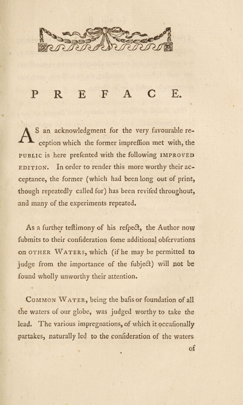 P R E -F A C E S an acknowledgment for the very favourable re- A, JL. ceptIon which the former impreffion met with, the public is here prefented with the following improved edition. In order to render this more worthy their ac¬ ceptance, the former (which had been long out of print., though repeatedly called for) has been revifed throughout, and many of the experiments repeated. As a further teftimony of his refpedt, the Author now fubmits to their confideration fome additional obfervations on other Waters, which (if he may be permitted to judge from the importance of the fubjedt) will not be found wholly unworthy their attention. Common Water, being the bafisor foundation of all the waters of our globe, was judged worthy to take the lead. The various impregnations5of which it occafionally partakes, naturally led to the confideration of the waters of