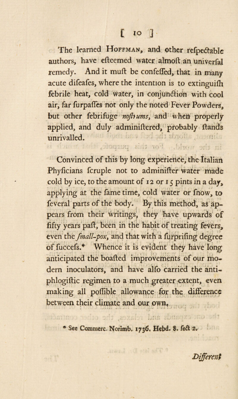 £ i° ] The learned Hoffman, and other refpe&able authors, have efteemed water almoft an univerfal remedy. And it mu ft be confeffed, that in many acute difeafes, where the intention is to extinguifh febrile heat, cold water, in conjunction with cool __ '■ if _ * , air, far furpafles not only the noted Fever Powders, but other febrifuge nojhumss and when properly applied, and duly adminiftered, probably ftands • » unrivalled. ; ; : Convinced of this by long experience, the Italian Phyficians fcruple not to adminifter water made cold by ice, to the amount of 12 or 15 pints in a day. applying at the fame time, cold water or fnow, to feverai parts of the body. By this method, as ap¬ pears from their writings, they have upwards of fifty years paft, been in the habit of treating fevers, even the fmall-pox > and that with a furprifing degree of fuccefs.* Whence it is evident they have long anticipated the boafted improvements of our mo- dern inoculators, and have alfo carried the anti- phlogiftic regimen to a much greater extent, even making all pofiible allowance for the difference between their climate and our own* * See Comraerc. Norimb. 1736. HebcL 0. fe£l Different