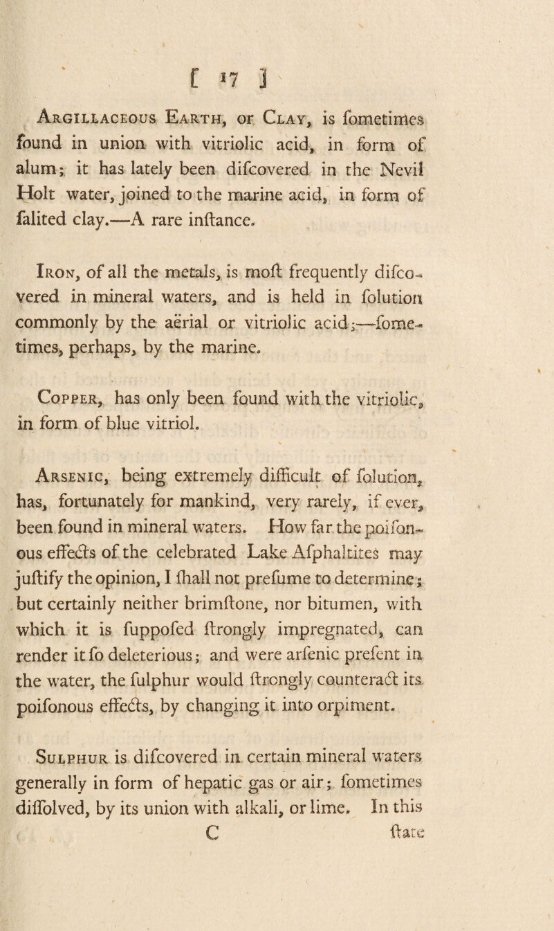 [ *7 ] ' Argillaceous Earth, or Clay, is fometirtles found in union with vitriolic acid, in form of alum; it has lately been difcovered in the Nevil Holt water, joined to the marine acid, in form of falited clay.—A rare inftance. Iron, of all the metals, is moil frequently difco¬ vered in mineral waters, and is held in folution commonly by the aerial or vitriolic acid;—fome- times, perhaps, by the marine. Copper, has only been found with the vitriolic, in form of blue vitrioh Arsenic, being extremely difficult of folution, has, fortunately for mankind, very rarely, if ever, been found in mineral waters. How far the poifan- ous effects of the celebrated Lake Afphaltires may juftify the opinion, I ffiall not prefume to determine; but certainly neither brimftone, nor bitumen, with which it is fuppofed Itrongly impregnated, can render it fo deleterious; and were arfenic prefent in the water, the fulphur would ftrongly counteract its poifonous effeCts, by changing it into orpiment. Sulphur is difcovered in certain mineral waters generally in form of hepatic gas or air; fometimes diffolved, by its union with alkali, or lime. In this C ftate