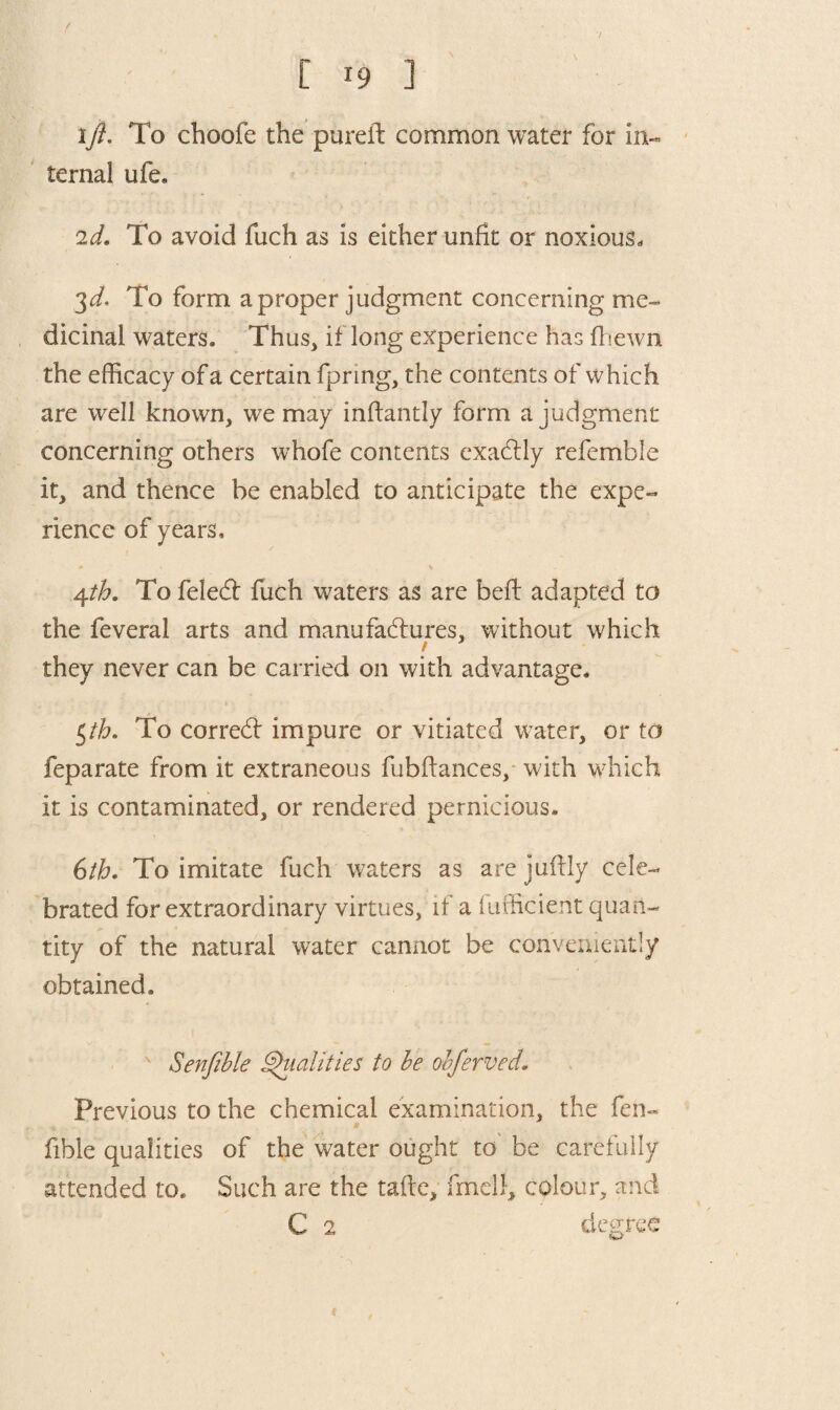 '/ [ i9 ] ift. To choofe the pureft common water for in¬ ternal life. 2d. To avoid Inch as is either unfit or noxious. 3d. To form a proper judgment concerning me¬ dicinal waters. Thus, if long experience has {hewn the efficacy of a certain fpring, the contents of which are well known, we may infiantly form a judgment concerning others whofe contents exactly refemble it, and thence be enabled to anticipate the expe¬ rience of years, 4th. To feleCt fuch waters as are bed adapted to the feveral arts and manufactures, without which they never can be carried on with advantage. $th. To correCt impure or vitiated water, or to feparate from it extraneous fubftances, with wffiich it is contaminated, or rendered pernicious. 6th. To imitate fuch waters as are juftly cele¬ brated for extraordinary virtues, if a (ufficierit quan¬ tity of the natural water cannot be conveniently obtained. Senfible Qualities to be obferved. Previous to the chemical examination, the fen- fible qualities of the water ought to be carefully attended to. Such are the taftc, fmell, colour, and C 2 degree