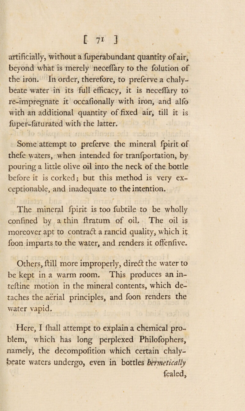 artificially, without a fuperabundant quantity of air, beyond what is merely neceffary to the folution of the iron. In order, therefore, to preferve a chaly¬ beate water in its full efficacy, it is neceflary to re-impregnate it occafionally with iron, and alfo with an additional quantity of fixed air, till it is fuper-faturated with the latter. Some attempt to preferve the mineral fpirit of thefe waters, when intended for tranfportation, by pouring a little olive oil into the neck of the bottle before it is corked; but this method is very ex- ceptionable, and inadequate to the intention. The mineral fpirit is too fubtile to be wholly confined by a thin lira turn of oik The oil is moreover apt to contrail a rancid quality, which it foon imparts to the water, and renders it offenfive. Others, dill more improperly, diredlthe water to be kept in a warm room. This produces an in- tefline motion in the mineral contents, which de¬ taches the aerial principles, and foon renders the water vapid. Here, I fhall attempt to explain a chemical pro¬ blem, which has long perplexed Philofophers, namely, the decompofition which certain chaly¬ beate waters undergo, even in bottles hermetically fealed,