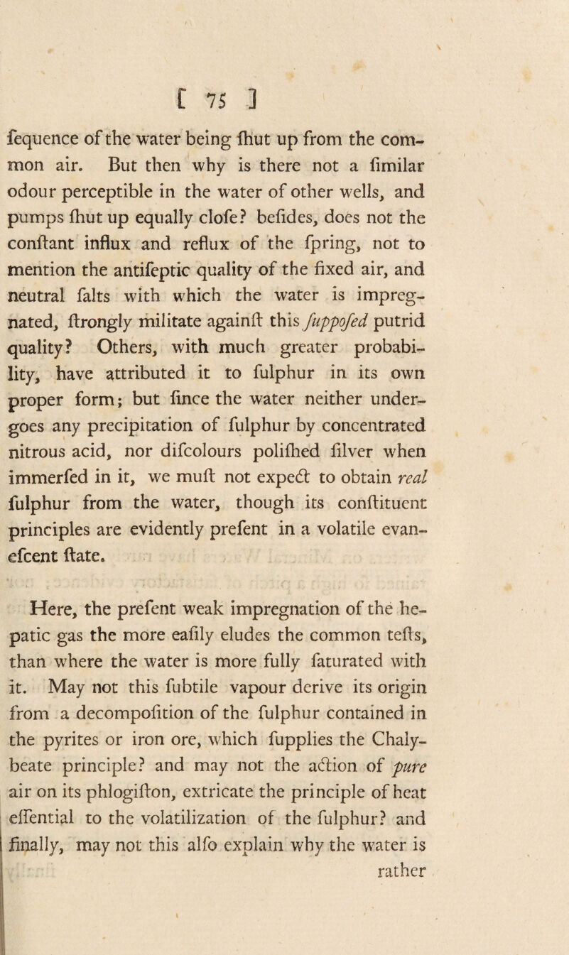 fequence of the water being fhut up from the com¬ mon air. But then why is there not a fimilar odour perceptible in the water of other wells, and pumps fhut up equally clofe? befides, does not the condant influx and reflux of the fpring, not to mention the antifeptic quality of the fixed air, and neutral falts with which the water is impreg¬ nated, drongly militate againd this fuppofed putrid quality? Others, with much greater probabi¬ lity, have attributed it to fulphur in its own proper form; but fince the water neither under¬ goes any precipitation of fulphur by concentrated nitrous acid, nor difcolours polifhed filver when immerfed in it, we muff not expert to obtain real fulphur from the water, though its condiment principles are evidently prefent in a volatile evan- efcent date. Here, the prefent weak impregnation of the he¬ patic gas the more eafily eludes the common teds, than where the water is more fully faturated with it. May not this fubtile vapour derive its origin from a decompofition of the fulphur contained in the pyrites or iron ore, which fupplies the Chaly¬ beate principle ? and may not the adion of pure air on its phlogidon, extricate the principle of heat effential to the volatilization of the fulphur? and finally, may not this alfo explain why the water is rather