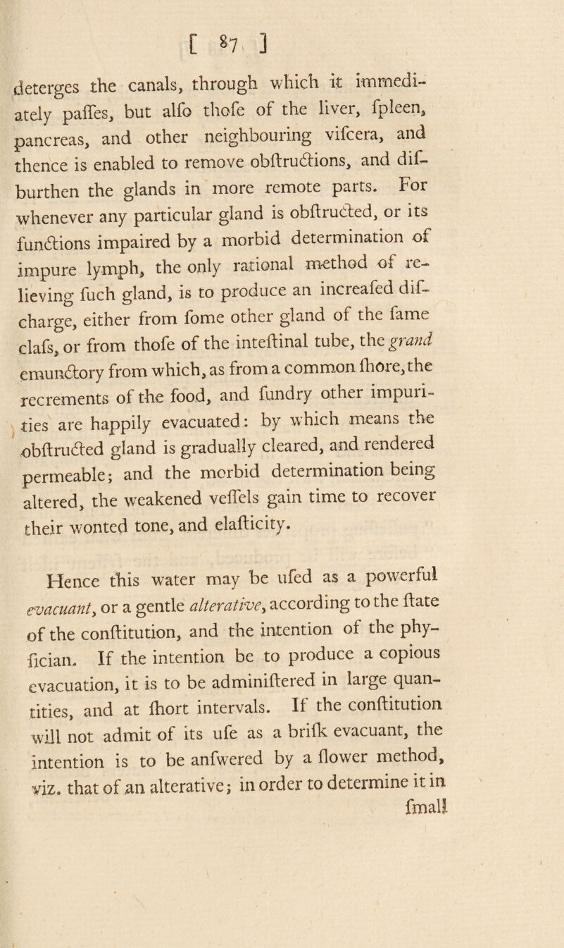 deterges the canals, through which it immedi¬ ately palfes, but alfo thofe of the liver, fpleen, pancreas, and other neighbouring vifcera, and thence is enabled to remove obftru&ions, and dif- burthen the glands in more remote parts* For whenever any particular gland is obftructed, or its functions impaired by a morbid determination of impure lymph, the only rational method <n ie- lieving fuch gland, is to produce an increafed dif- charge, either from fome other gland of the fame clafs, or from thofe of the internal tube, the grand emundlory from which, as from a common lhore,the recrements of the food, and fundry other impun- ties are happily evacuated : by which means the obftrudied gland is gradually cleared, and rendered permeable; and the morbid determination being altered, the weakened veffels gain time to recover their wonted tone, and elafticity. Hence this water may be ufed as a powerful evacuant, or a gentle alterative, according to the hate of the conftitution, and the intention of the phy- ficiam If the intention be to produce a copious evacuation, it is to be adminiftered in laige quan¬ tities, and at lhort intervals. II the conftitution will not admit of its ufe as a bnfk evacuant, the intention is to be anfwered by a flower method, viz. that of an alterative; in order to determine it in fmali