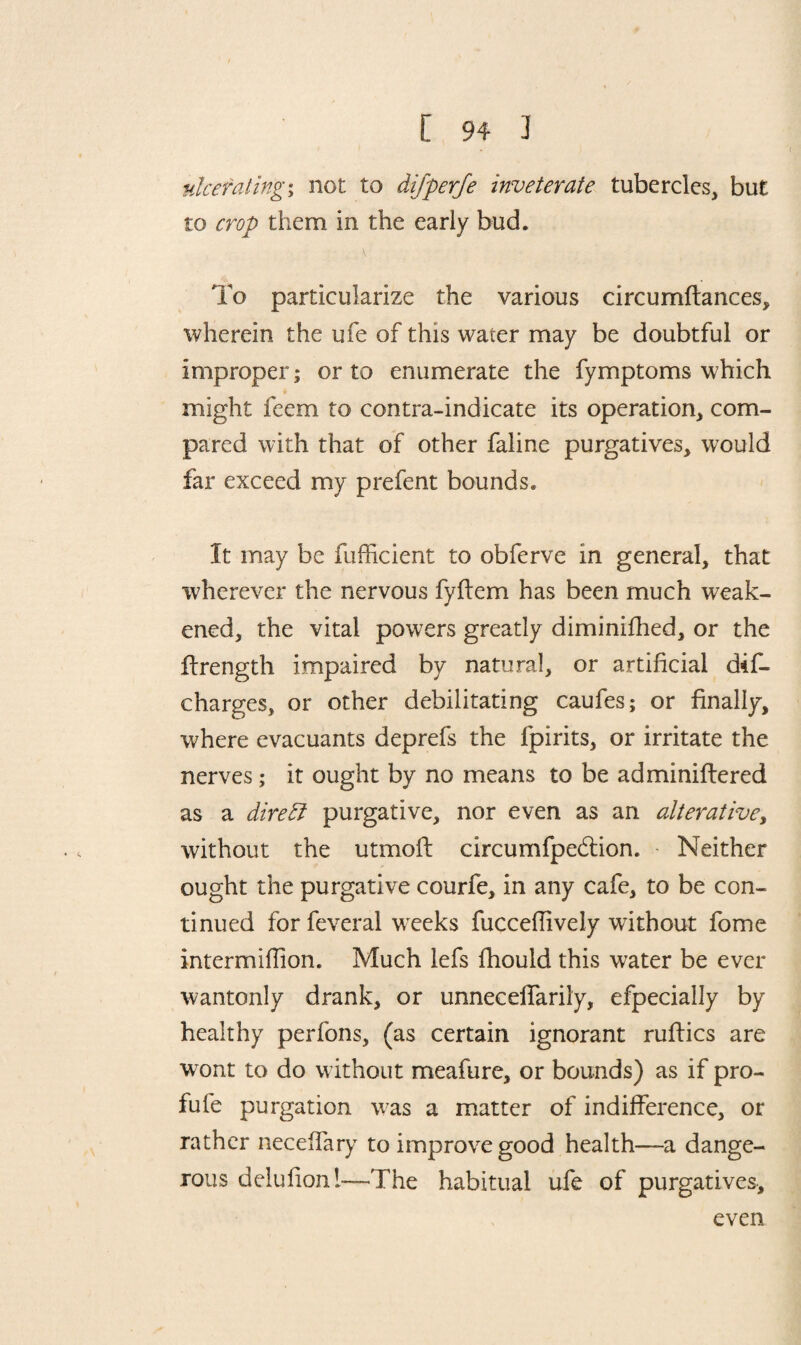 nice fating; not to difperje inveterate tubercles, but to crop them in the early bud. K To particularize the various circumftances, wherein the ufe of this water may be doubtful or improper; or to enumerate the fymptoms which might feem to contra-indicate its operation, com¬ pared with that of other faline purgatives, would far exceed my prefent bounds. It may be fufficient to obferve in general, that wherever the nervous fyflem has been much weak¬ ened, the vital powers greatly diminifhed, or the flrength impaired by natural, or artificial dis¬ charges, or other debilitating caufes; or finally, where evacuants deprefs the fpirits, or irritate the nerves; it ought by no means to be adminiftered as a dire ft purgative, nor even as an alterative, without the utmoft circumfpedtion. Neither ought the purgative courfe, in any cafe, to be con¬ tinued for feveral weeks fucceflively without fome intermiflion. Much lefs fhould this water be ever wantonly drank, or unneceffarily, efpecially by healthy perfons, (as certain ignorant ruftics are wont to do without meafure, or bounds) as if pro- fufe purgation was a matter of indifference, or rather neceffary to improve good health—a dange¬ rous delufionl—'The habitual ufe of purgatives. even