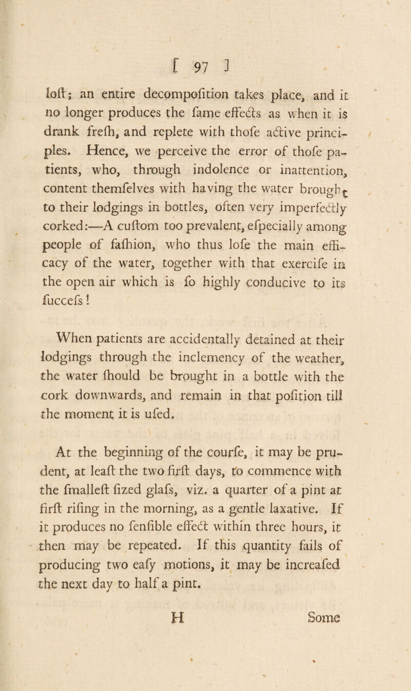 loft; an entire decompolition takes place,, and it no longer produces the fame effedts as when it is drank freffi, and replete with thofe adtive princi¬ ples. Hence, we perceive the error of thofe pa¬ tients, who, through indolence or inattention, content themfelves with having the water brough t to their lodgings in bottles, often very imperfectly corked:-—A cuftom too prevalent, efpeciaily among people of fafhion, who thus lofe the main effi¬ cacy of the water, together with that exercife in the open air which is fo highly conducive to its fuccefs! When patients are accidentally detained at their lodgings through the inclemency of the weather, the water fhould be brought in a bottle with the cork downwards, and remain in that pofition till the moment it is ufed. At the beginning of the courfe, it may be pru- dent, at leaf: the two firft days, to commence with the fmalleft ft zed glafs, viz. a quarter of a pint at firft riling in the morning, as a gentle laxative. If it produces no fenlible effedt within three hours, it then may be repeated. If this quantity fails of producing two eafy motions, it may be increafed the next day to half a pint. H Some