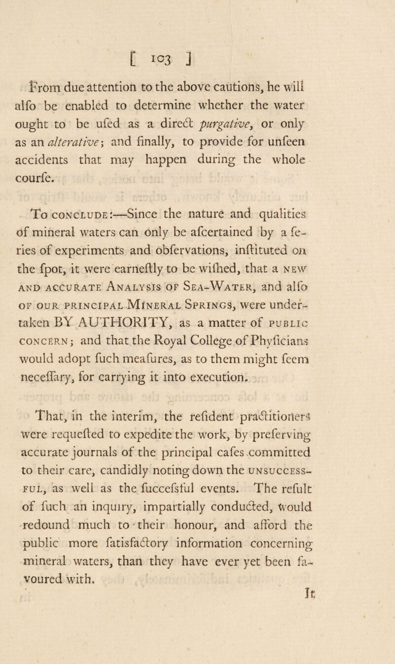 [ IC3 j from due attention to the above cautions, he will aifo be enabled to determine whether the water ought to be ufed as a diredt purgative, or only as an alterative; and finally, to provide for unfeen accidents that may happen during the whole courfe. \ To conclude:-—Since the nature and qualities of mineral waters can only be afeertained by a fe- ries of experiments and obfervations, initialled on the fpot, it were earneftly to be wilhed, that a new and accurate Analysis of Sea-Water, and alfo of our principal Mineral Springs, were under¬ taken BY AUTHORITY, as a matter of public concern; and that the Royal College of Fhyficians would adopt fuch meafures, as to them might feem necelfary, for carrying it into execution. That, in the interim, the refident practitioners were requefted to expedite the work, by preferving accurate journals of the principal cafes .committed to their care, candidly noting down the unsuccess¬ ful, as well as the fuccefsful events. The refult of fuch an inquiry, impartially condudied. Would redound much to' their honour, and afford the public more fatisfadloiy information concerning mineral waters, than they have ever yet been fa¬ voured with. It