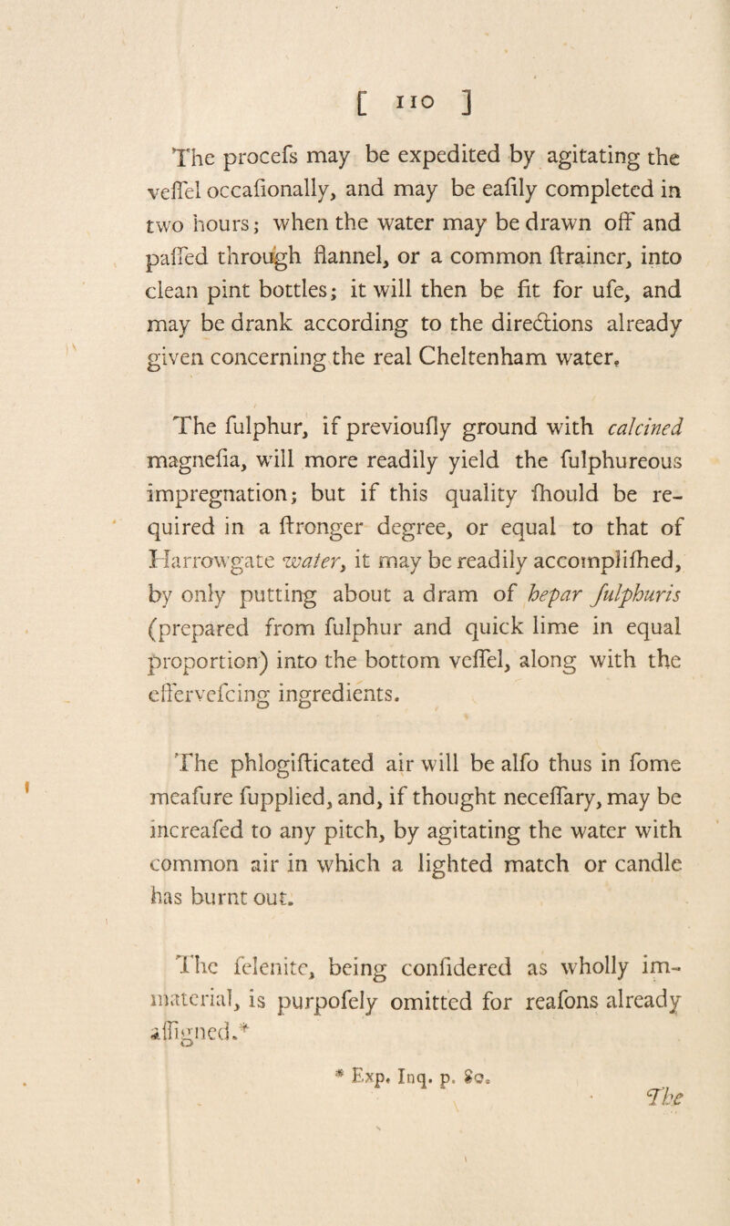 The procefs may be expedited by agitating the veil'd occaflonally, and may be ealily completed in two hours; when the water may be drawn off and pafied through flannel, or a common ftrainer, into clean pint bottles; it will then be lit for ufe, and may be drank according to the directions already given concerning the real Cheltenham water, / The fulphur, if previoufly ground with calcined magnelia, will more readily yield the fulphureous impregnation; but if this quality ihould be re¬ quired in a ftronger degree, or equal to that of Harrowgate water, it may be readily accomplilhed, by only putting about a dram of hepar fulphuris (prepared from fulphur and quick lime in equal proportion) into the bottom velfel, along with the eflervefcing ingredients. The phlogifticated air will be alfo thus in fome meafure fupplied, and, if thought neceflary, may be increafed to any pitch, by agitating the water with common air in which a lighted match or candle has burnt out. The felenite, being coniidered as wholly im¬ material, is purpofely omitted for reafons already afligned.* * Exp, Inq. p» The »