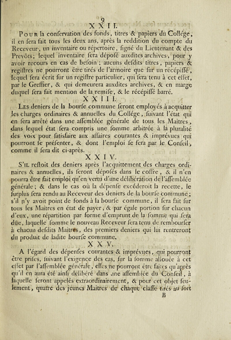 r XXII. Pour la confervation des fonds, titres & papiers du College> il en fera fait tous les deux ans, après la reddition du compte du Receveur , un inventaire ou répertoire, figné du Lieutenant 8c des Prévôts; lequel inventaire fera dépofé auxdites archives, pour y avoir recours en cas de befoin ; aucuns defdits titres, papiers 8c regiftres ne pourront être tirés de l’armoire que fur un récépiffé , lequel fera écrit fur un regiftre particulier, qui fera tenu à cet effet, par le Greffier, & qui demeurera auxdites archives, 8c en marge duquel fera fait mention de la remife, 8c le récépiffié barré. XXII I. Les deniers de la bourfe commune feront employés à acquitter les charges ordinaires & annuelles du Collège, fuivant Tétât qui en fera arrêté dans une affiemblée générale de tous les Maîtres , dans lequel état fera compris une fomme arbitrée à la pluralité des voix pour fàtisfaire aux affaires courantes 8c imprévues qui pourront le préfenter, 8c dont l’emploi fe fera par le Confèii, comme il fera dit ci-après. XXIV. S’il reftoit des deniers après l’acquittement des charges ordi¬ naires & annuelles, ils feront dépofés dans le coffre, & il n’en pourra être fait emploi qu’en vertu d’une délibération del’aflemblée générale; & dans le cas où la dépenfe excéderoit la recette, le furplus fera rendu au Receveur des deniers de la bourfe commune ; s’il n’y avoit point de fonds à la bourfe commune, il fera fait fur tous les Maîtres en état de payer, & par égale portion fur chacun d’eux, une répartition par forme d’emprunt de la fomme qui fera due, laquelle fomme le nouveau Receveur fera tenu de rembourfer à chacun defdits Maîtres, des premiers deniers qui lui rentreront du produit de ladite bourfe commune. XXV. A l’égard des dépenfes courantes & imprévues, qui pourront être prifes, fuivant l’exigence des cas, fur la fomme allouée a cet effet par l’affemblée générale, elles ne pourront être faites qu’après qu’il eri aura été ainfi délibéré dans une alîemblée du Conleil , à laquelle feront appelés extraordinairement, & pour cet objet feu¬ lement, quatre des jeunes Maîtres de chaque claffe tirés au fort B