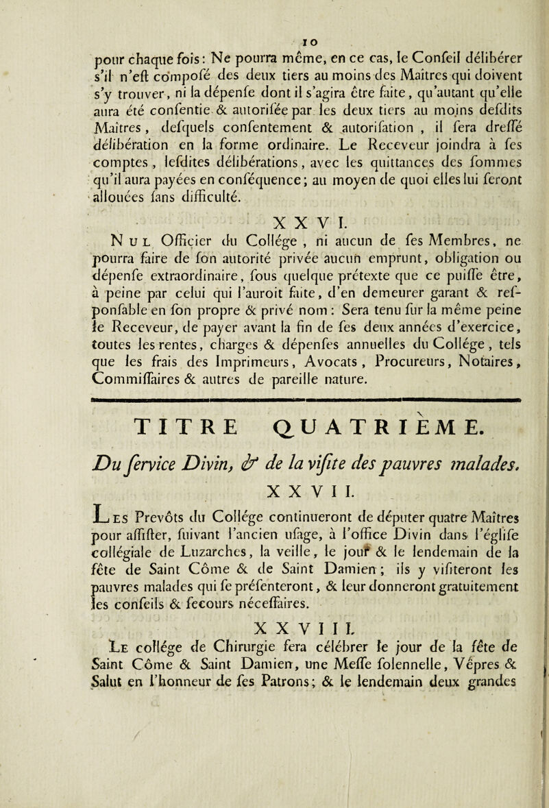 pour chaque fois : Ne pourra même, en ce cas, le Confeil délibérer s’il n’eft compofé des deux tiers au moins des Maîtres qui doivent s’y trouver, niladépenfe dont il s’agira être faite, qu autant qu’elle aura été confentie & autoriléepar les deux tiers au moins defdits Maîtres , defquels consentement & autorifation , il fera dreffé délibération en la forme ordinaire. Le Receveur joindra à fes comptes, lefdites délibérations, avec les quittances des Sommes qu’il aura payées en conféquence; au moyen de quoi elles lui feront allouées fans difficulté. XXVI. Nul Officier du Collège , ni aucun de fes Membres, ne pourra faire de fon autorité privée aucun emprunt, obligation ou dépenfe extraordinaire, fous quelque prétexte que ce puiffie être, à peine par celui qui lauroit faite, d’en demeurer garant & ref- ponfable en fon propre & privé nom : Sera tenu fur la même peine le Receveur, de payer avant la fin de fes deux années d’exercice, toutes les rentes, charges & dépenfes annuelles du Collège , tels que les frais des Imprimeurs, Avocats, Procureurs, Notaires, Commifîaires & autres de pareille nature. TITRE QUATRIEME. Du fervice Divin, if de la vifite des pauvres malades. XXVII. Les Prévôts du Collège continueront de députer quatre Maîtres pour affifter, fuivant l’ancien ufage, à l’office Divin dans l’églife collégiale de Luzarches, la veille, le jout & le lendemain de la fête de Saint Corne & de Saint Damien ; iis y vifiteront les pauvres malades qui fepréfenteront, & leur donneront gratuitement les confeils & fecours néceffaires. XXVIIL Le collège de Chirurgie fera célébrer le jour de la fête de Saint Corne & Saint Damien , une Meffe folennelle, Vêpres & Salut en l’honneur de fes Patrons; & le lendemain deux grandes \