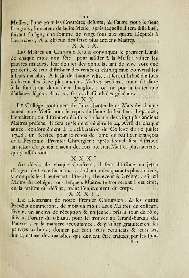 Mettes, l’une pour les Confrères défunts, & l’autre pour le fieur Langlois, fondateur de ladite Mette ; après laquelle il fera diftribué, fuivant l’ufàge, une fomme de vingt fous aux quatre Députés à Luzarches , & à chacun des feize plus anciens Maîtres. XXIX, Les Maîtres en Chirurgie feront convoqués le premier Lundi de chaque mois non fêté, pour affilier à la -Mette ; vifiter les pauvres malades, leur donner des confeils, tant de vive voix que par écrit, & leur diftribuer des remèdes chirurgicaux convenables à leurs maladies. A la fin de chaque vifite, il fera diftribué dix fous à chacun des feize plus anciens Maîtres préfens, pour fatisfaire à la fondation dudit fieur Langlois : on ne pourra traiter que d’affaires légères dans ces fortes d’affemblées générales. XXX. Le Collège continuera de faire chanter le 14. Mars de chaque année, une Mette pour le repos de l ame du feu fieur Leprince, bienfaiteur ; on diftribuera dix fous à chacun des vingt plus anciens Maîtres préfens. Il fera également célébré le 24 Avril de chaque année, conformément à la délibération du Collège du 10 juillet 1748 , un fervice pour le repos de famé du feu fieur François de la Peyronie, Premier Chirurgien ; après lequel fera diftribué un jeton d’argent à chacun des foixante-huit Maîtres plus anciens, qui y affifteront. XXXI. Au décès de chaque Confrère, il fera diftribué un jeton d’argent de trente-fix au marc , à chacun des quarante plus anciens, y compris les Lieutenant, Prévôts, Receveur 8c Greffier, s’il eft Maître du collège, tous lefquels Miaîtres fe trouveront à cet effet, en la maifom du défunt, avant l’enlèvement du corps, : XXXII. Le Lieutenant de notre Premier Chirurgien, & les quatre Prévôts nommeront, de mois en mois, deux Maîtres du collège, favoir, un ancien de réception 8c un jeune, pris à tour de rôle, fuivant l’ordre du tableau, pour fe trouver au Grand-bureau des Pauvres, en la manière accoutumée, & y vifiter gratuitement les pauvres malades ; donner par écrit leurs certificats 8c leurs avis fur la nature des maladies, qui doivent être traitées par les foins