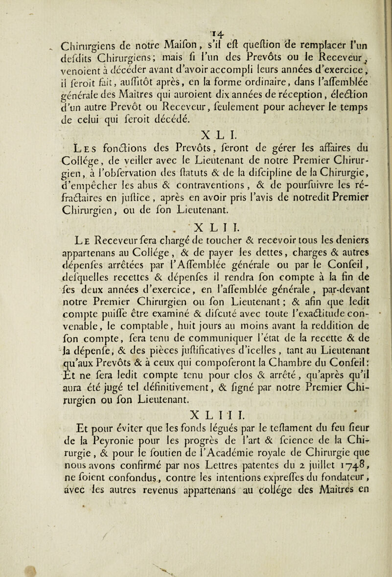 Chirurgiens de notre Maifon, s’il eft queflion de remplacer l’un defdits Chirurgiens; mais fi l’un des Prévôts ou le Receveur^ venoient à décéder avant d’avoir accompli leurs années d’exercice„ il féroit fait, auffitôt après, en la forme ordinaire, dans l’affemblèe générale des Maîtres qui auroient dix années de réception, éleélion d’un autre Prévôt ou Receveur, feulement pour achever le temps de celui qui feroit décédé. X L I. Les fonctions des Prévôts, feront de gérer les affaires du Collège, de veiller avec le Lieutenant de notre Premier Chirur¬ gien, à Pobfervation des flatuts 6c de la difcipline de la Chirurgie, d’empêcher les abus 6c contraventions, 6c de pourfuivre les ré- fraétaires en juftice , après en avoir pris l’avis de notredit Premier Chirurgien, ou de fon Lieutenant. , * X L I 1. Le Receveur fera chargé de toucher 6c recevoir tous les deniers appartenans au Collège, Si de payer les dettes, charges Si autres dépenfes arrêtées par l’Affemblée générale ou par le Confeil , desquelles recettes 6c dépenfes il rendra fon compte à la fin de fes deux années d’exercice, en l’aftemblée générale, par-devant notre Premier Chirurgien ou fon Lieutenant ; 6c afin que ledit compte puiffe être examiné 6c difcuté avec toute l’exaélitude con¬ venable, le comptable, huit jours au moins avant la reddition de fon compte, fera tenu de communiquer l’état de la recette 6c de Ja dépenfe, 6c des pièces jufiificatives d’icelles, tant au Lieutenant qu’aux Prévôts 6c à ceux qui compoferont la Chambre du Confeil ; Et ne fera ledit compte tenu pour clos 6c arrêté, qu’après qu’il aura été jugé tel définitivement, 6c figné par notre Premier Chi¬ rurgien ou fon Lieutenant. X L I I I. Et pour éviter que les fonds légués par le teftament du feu fieur de la Peyronie pour les progrès de l’art 6c fcience de la Chi¬ rurgie , 6c pour le Soutien de l’Académie royale de Chirurgie que nous avons confirmé par nos Lettres patentes du 2 juillet 1748, ne Soient confondus, contre les intentions exprefies du fondateur, avec les autres revenus appartenans au collège des Maîtres en