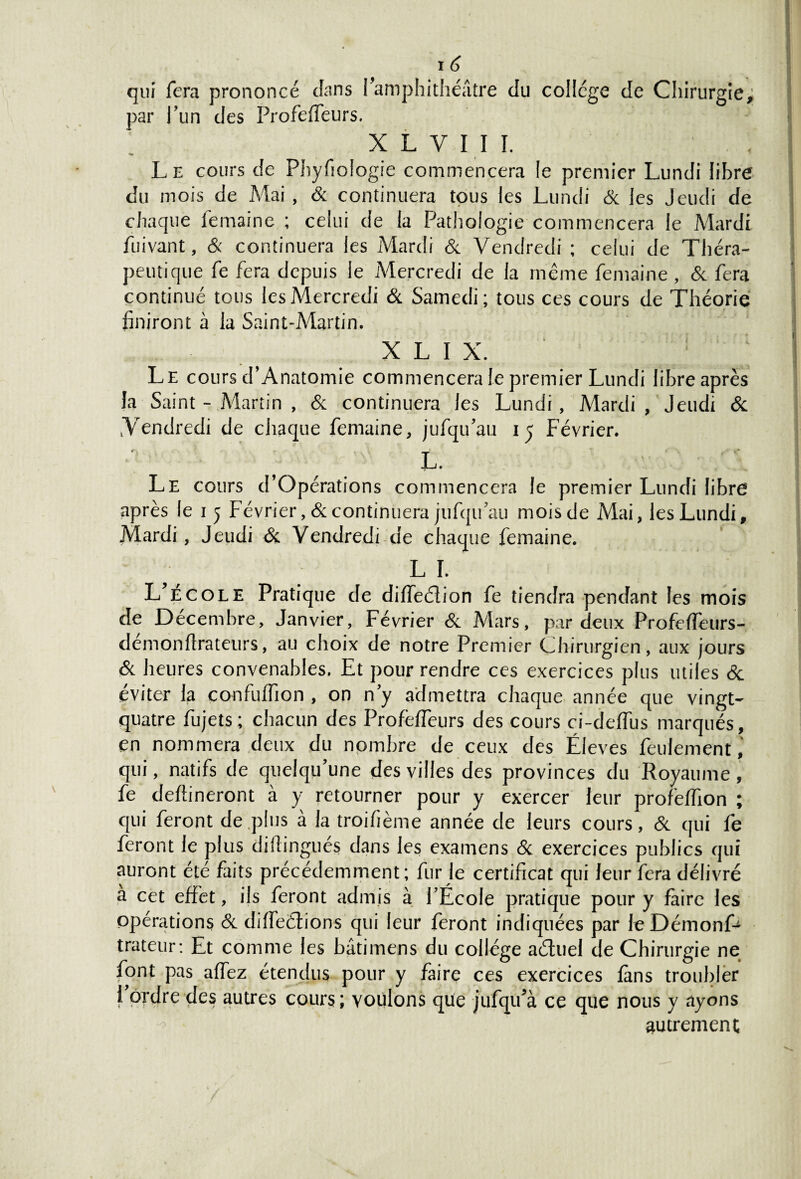 qui fera prononcé (Fans l’amphithéâtre du college de Chirurgie,; par l’un des Profeffeurs. x l y 11 i. . , L e cours de Physiologie commencera le premier Lundi libre du mois de Mai , 6c continuera tous les Lundi 6c les Jeudi de chaque Semaine ; celui de la Pathologie commencera le Mardi Suivant, & continuera les Mardi 6c Vendredi ; celui de Théra¬ peutique Se fera depuis le Mercredi de la même Semaine , 6c fera continué tous les Mercredi & Samedi; tous ces cours de Théorie finiront à la Saint-Martin. X L I X. ‘ Le cours d’Anatomie commencera le premier Lundi libre après la Saint - Martin , & continuera les Lundi, Mardi, Jeudi 6c .Vendredi de chaque femaine, jufqu’au 15 Février. L. Le cours d’Opérations commencera le premier Lundi libre après le 15 Février, & continuera jufqu’au mois de Mai, les Lundi, Mardi, Jeudi 6c Vendredi de chaque femaine. LF L’école Pratique de diffeélion fe tiendra pendant les mois de Décembre, Janvier, Février 6c Mars, par deux Profeffeurs- démonSlrateurs, au choix de notre Premier Chirurgien, aux jours 6c heures convenables. Et pour rendre ces exercices plus utiles 6c éviter la confuSfion , on n’y admettra chaque année que vingt- quatre fujets; chacun des ProSéSTeurs des cours ci-deflus marqués, en nommera deux du nombre de ceux des Éleves feulement, qui, natifs de quelqu’une des villes des provinces du Royaume , fe devineront à y retourner pour y exercer leur profeffion ; qui feront de .plus à la troifième année de leurs cours, & qui fe feront le plus difîingués dans les examens 6c exercices publics qui auront été faits précédemment; fur le certificat qui leur fera délivré à cet effet, ils feront admis à l’École pratique pour y faire les opérations 6c diffeélions qui leur feront indiquées par le Démonf- trateur: Et comme les bâtimens du collège aéfuel de Chirurgie ne font pas allez étendus pour y faire ces exercices fans troubler l’ordre des autres cours; voulons que jufqu’à ce que nous y ayons autrement