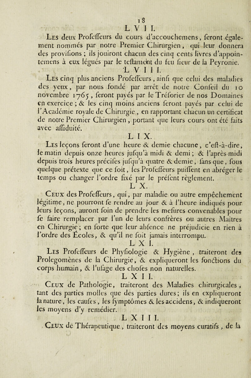 L V I I. Les deux Profefieurs du cours d’accouchemens, feront ésrale- O ment nommés par notre Premier Chirurgien , qui leur donnera des provifions ; ils jouiront chacun des cinq cents livres d’appoin- t cm en s à eux légués par le tcftamebt du feu fieur de la Peyronie. 1 V I 1 I. Les cinq plus anciens Profeffcurs , ainfi que celui des maladies des yeux, par nous fondé par arrêt de notre Confeil du îo novembre 1765 , feront payés par leTréforier de nos Domaines en exercice ; 6c les cinq moins anciens feront payés par celui de l’Académie royale de Chirurgie , en rapportant chacun un certihcat de notre Premier Chirurgien , portant que leurs cours ont été faits avec affiduité. L I X. Les leçons feront d’une heure 6c demie chacune, c’eft-à-dire, le matin depuis onze heures jufqu’à midi Si demi; 6c l’après-midi depuis trois heures précifes jufqu’à quatre 6c demie, fans que, fous quelque prétexte que ce foit, les Profeifëurs pudfent en abréger le temps ou changer l’ordre fixé par le préfient règlement. L X. Ceux des Profeffeurs, qui, par maladie ou autre empêchement légitime, ne pourront fie rendre au jour 6c à l’heure indiqués pour leurs leçons, auront foin de prendre les mefures convenables pour fe faire remplacer par l’un de leurs confrères ou autres Maîtres en Chirurgie; en forte que leur abfence ne préjudicie en rien à l’ordre des Écoles, 6c qu’il ne foit jamais interrompu. L X I. Les Profeffcurs de Phyfiologie 6c Hygiène , traiteront des Prolégomènes de la Chirurgie, 6c expliqueront les fondions du corps humain, 6c 1’ulàge des chofies non naturelles. L X I I. Ceux de Pathologie, traiteront des Maladies chirurgicales, tant des parties molles que des parties dures; ils en expliqueront la nature, les caufies, les fymptômes 6c lesaccidens, 6c indiqueront les moyens d’y remédier. ; L X I I I. Ceux de Thérapeutique, traiteront des moyens curatifs , de la