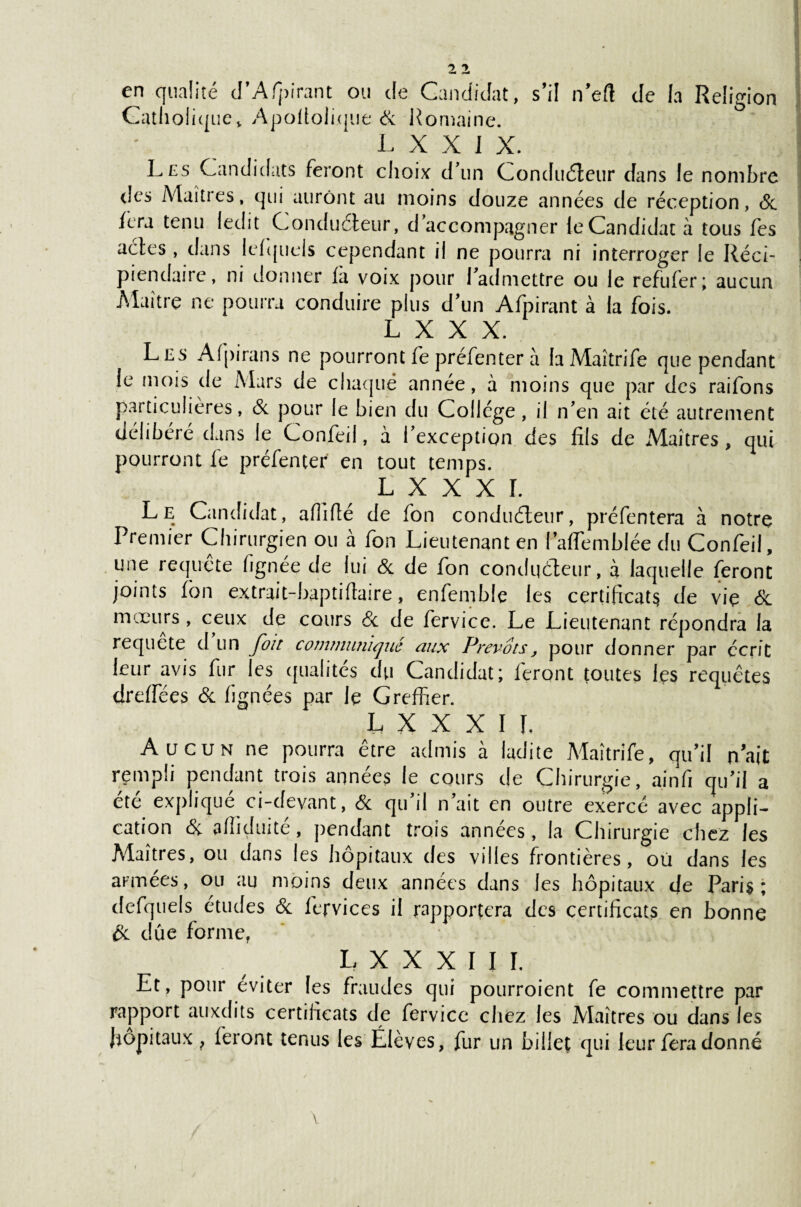 en qualité d’Afpirant ou de Candidat, s’il n’elî de la Religion Catholique, Apoltolique & Romaine. L X X I X. Les Candidats feront choix d’un Conducteur dans le nombre des Maîtres, qui auront au moins douze années de réception, & fera tenu ledit Conducteur, d’accompagner ieCandidatà tous fes actes , dans letquels cependant il ne pourra ni interroger le Réci¬ piendaire, ni donner la voix pour l’admettre ou le refufer; aucun Maître ne pourra conduire plus d’un Afpirant à la fois. L X X X. Les Alpirans ne pourront fepréfenter à laMaîtrife que pendant le mois de Mars de chaque année, à moins que par des raifons particulières, & pour le bien du Collège, il n’en ait été autrement délibéré dans le Confeil, à l’exception des fils de Maîtres, qui pourront fe préfenter en tout temps. l x x x r. Le Candidat, alîlfié de fon conducteur, préfentera à notre Premier Chirurgien ou à fon Lieutenant en l’alfemblée du Confeil, une requête lignée de lui & de fon conducteur, à laquelle feront joints fon extrait-baptiftaire, enfemble les certificats de vie & mœurs, ceux de cours & de fervice. Le Lieutenant répondra la requete d un fou communiqué aux Prévoispour donner par écrit leur avis fur les qualités du Candidat; feront toutes les requêtes drelfées & lignées par le Greffier. L X X X I I. Aucun ne pourra être admis à ladite Maîtrife, qu’il n’ait rempli pendant trois années le cours de Chirurgie, ainfi qu’il a été expliqué ci-devant, & qu’il n’ait en outre exercé avec appli¬ cation & affiduite, pendant trois années, la Chirurgie chez les Alaîtres, ou dans les hôpitaux des villes frontières, où dans les armées, ou au moins deux années dans les hôpitaux de Paris; defquels études & fervices il rapportera des certificats en bonne & dûe forme, L X X X I I I. Et, pour éviter les fraudes qui pourroient fe commettre par rapport auxdits certificats de fervice chez les Alaîtres ou dans les hôpitaux ? feront tenus les Élèves, fur un billet qui leur fera donné \