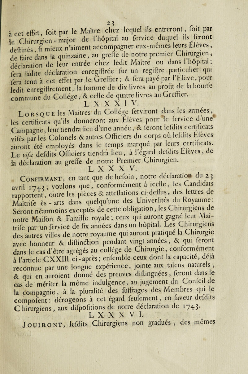 à cet effet, foit par le Maître chez lequel ils entreront fo.t par le Chirurgien - major de l’hôpital au ferv.ce duquel ils feront deftinés fi mieux n’aiment accompagner eux-memes leurs Lleves, de faire dans la quinzaine, au greffe de notre premier Chirurgien, déclaration de leur entrée chez ledit Maître ou dans I hôpital. fera ladite déclaration enregilfrée fur un regiffre particulier qui fera tenu à cet effet par le Greffier; & fera payé par l’Elève pour ledit enregiftrement, lafommede dix livres au prolu de la bonne commune du Collège, & celle de quatre livres au Greffier. T , X X X 1 V. Lorsque les Maîtres du Collège ferviront dans les armées, les certificats qu’ils donneront aux Élèves poui le fcivice d une Campagne, leur tiendra lieu d’une année, & feront lefdits certificats vifés pa” les Colonels & autres Officiers du corps où lefdits Elèves auront été employés dans le temps marqué par leurs ceitiftcats. Le vifa defdits Officiers tiendra lieu, à l’égard dcfdits Lleves, de la déclaration au greffe de notre Premier Chirurgien. T. Y X X V. Confirmant, en tant que debefoin, notre déclaration du 25 avril 174?; voulons que, conformement a icelle, les Candidats rapportent , outre les pièces & atteftations ci-deffus, des lettres de Maïtrife ès - arts dans quelqu’une des Univerfités du Royaume: Seront néanmoins exceptés de cette obligation, les Chirurgiens de notre Maifon & Famille royale ; ceux qui auront gagné leur Mai- trife parun fervice de fix années dans un hôpital. Les Chirurgiens des autres villes de notre royaume qui auront pratiqué la Chirurgie avec honneur & diftindion pendant vingt années, <Sc qui feront dans le cas d’être agrégés au collège de Chirurgie, conformément à l’article CXXIII ci-après; enfemble ceux dont la capacité, déjà reconnue par une longue expérience, jointe aux talens naturels , & qui en auroient donné des preuves diffinguees, feront dans le cas de mériter la même indulgence, au jugement du Confeil de la compagnie, à la pluralité des fuffrages des Membres qui le compofent : dérogeons à cet égard feulement, en faveur deldits Chirurgiens, aux difpofitions de notre déclaration de 1743* . LXXXVI. Jouiront, lefdits Chirurgiens non gradues , des memes
