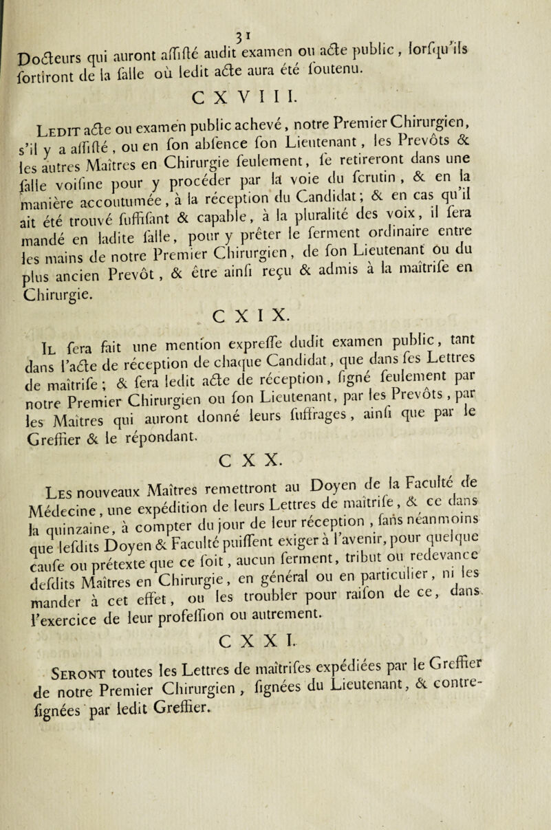 Docteurs qui auront affilié audit examen ou ade public , lorfqu ils fortiront de la falle où ledit ade aura été l'outenu. C X V I I i. Ledit ade ou examen public achevé, notre Premier Chirurgien, ■ul y a affilié ou en Ton abfence fon Lieutenant, les Prévôts & les autres Maîtres en Chirurgie feulement, i'e retireront dans une falle voifine pour y procéder par la voie du fcrutin , & en la manière accoutumée, à la réception du Candidat; & en cas qu il ait été trouvé fuffifant & capable, à la pluralité des voix, il fera mandé en ladite falle, pour y prêter le ferment ordinaire entre les mains de notre Premier Chirurgien, de fon Lieutenant ou du plus ancien Prévôt, & être ainfi reçu & admis a la maitrife en Chirurgie. C X I x. Il fera fait une mention expreffe dudit examen public, tant dans Fade de réception de chaque Candidat, que dans fes Lettres de maîtrife ; & fera ledit ade de réception, figne feulement par notre Premier Chirurgien ou fon Lieutenant, par les 1 revois, par les Maîtres qui auront donné leurs fuffrages, ainli que par le Greffier & le répondant. C X X. Les nouveaux Maîtres remettront au Doyen de la Faculté de Médecine . une expédition de leurs Lettres de maitnle , & ce dans fa quinzaine, à compter du jour de leur réception , fans neanmoins nue lefdits Doyen & Faculté puiffient exiger a I avenir, pour qu Jqi caufe ou prétexte que ce (bit, aucun ferment, tribut ou redevance defdits Maîtres en Chirurgie, en general ou en particulie , mander à cet effet, ou les troubler pour radon de ce, dans l’exercice de leur profeffion ou autrement. C X X I. Seront toutes les Lettres de maîtrifes expédiées par le Greffier de notre Premier Chirurgien , fignées du Lieutenant, & contre- fignées par ledit Greffier.