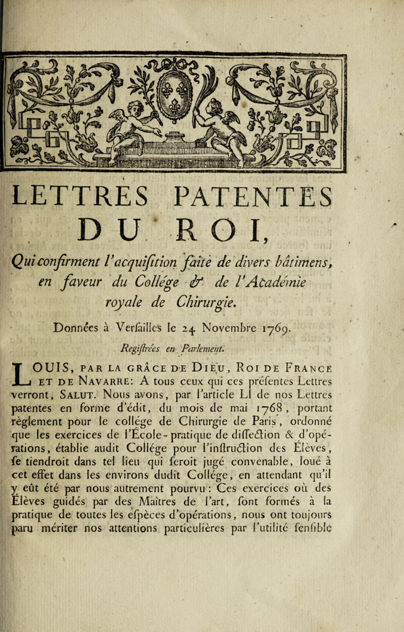 LETTRES PATENTES DU ROI, Qui confirment l’acquifidon faite de divers bâdmens, en faveur du Collège ■ if de l’Académie royale de Chirurgie. Données à Vcriailles le 24. Novembre 1769. Regiflrées en Parlement. OUÏS, PAR LA GRÂCE DE DIE U , Roi DE FRANCE et de Navarre: A tous ceux qui ces préfentes Lettres verront, Salut. Nous avons, par l'article L1 de nos Lettres patentes en forme d’édit, du mois de mai 1768, portant règlement pour le college de Chirurgie de Paris , ordonné que les exercices de l’Ecole-pratique de diffe&ion & d’opé¬ rations, établie audit Collège pour l’inftruétion des Elèves, fe tiendroit dans tel lieu qui feroit jugé convenable, loué à cet effet dans les environs dudit Collège, en attendant qu’il y eût été par nous autrement pourvu : Ces exercices où des Elèves guidés par des Maîtres de l’art, font formés à la pratique de toutes les efpèces d’opérations, nous ont toujours paru mériter nos attentions particulières par Futilité fenfîbie