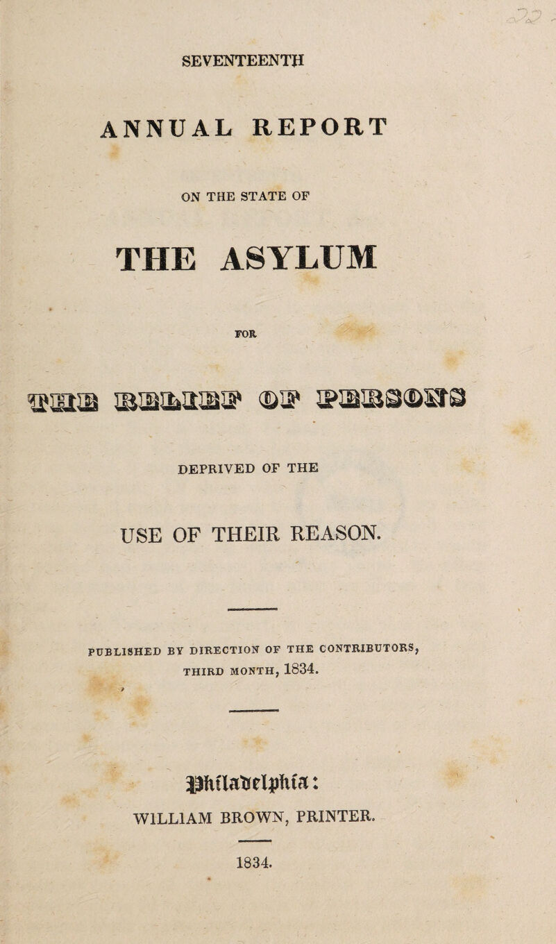 SEVENTEENTH annual report ON THE STATE OF THE ASYLUM usasa usbimuss* ©if s?®BSi®sfs deprived of the USE OF THEIR REASON. PUBLISHED BY DIRECTION OF THE CONTRIBUTORS, THIRD MONTH, 1834. PuiaUelpMa: WILLIAM BROWN, PRINTER. 1834.