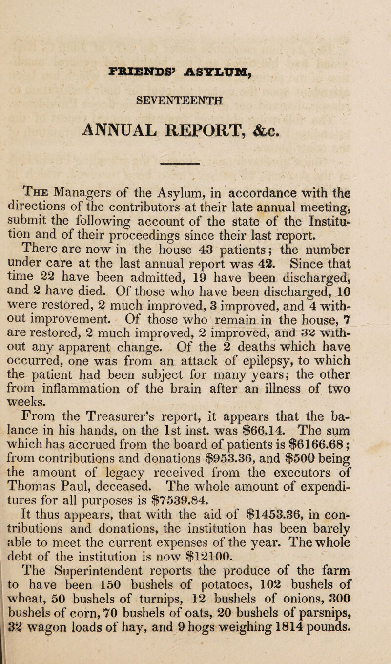 FRIENDS’ ASYLTTM, SEVENTEENTH ANNUAL REPORT, &c. The Managers of the Asylum, in accordance with the directions of the contributors at their late annual meeting, submit the following account of the state of the Institu¬ tion and of their proceedings since their last report. There are now in the house 43 patients; the number under care at the last annual report was 42. Since that time 22 have been admitted, 19 have been discharged, and 2 have died. Of those who have been discharged, 10 were restored, 2 much improved, 3 improved, and 4 with¬ out improvement. Of those who remain in the house, 7 are restored, 2 much improved, 2 improved, and with¬ out any apparent change. Of the 2 deaths which have occurred, one was from an attack of epilepsy, to which the patient had been subject for many years; the other from inflammation of the brain after an illness of two weeks. From the Treasurer’s report, it appears that the ba¬ lance in his hands, on the 1st inst. was $66.14. The sum which has accrued from the board of patients is $6166.68; from contributions and donations $953.36, and $500 being the amount of legacy received from the executors of Thomas Paul, deceased. The whole amount of expendi¬ tures for all purposes is $7539.84. It thus appears, that with the aid of $1453.36, in con¬ tributions and donations, the institution has been barely able to meet the current expenses of the year. The whole debt of the institution is now $12100. The Superintendent reports the produce of the farm to have been 150 bushels of potatoes, 102 bushels of wheat, 50 bushels of turnips, 12 bushels of onions, 300 bushels of corn, 70 bushels of oats, 20 bushels of parsnips, 32 wagon loads of hay, and 9 hogs weighing 1814 pounds.