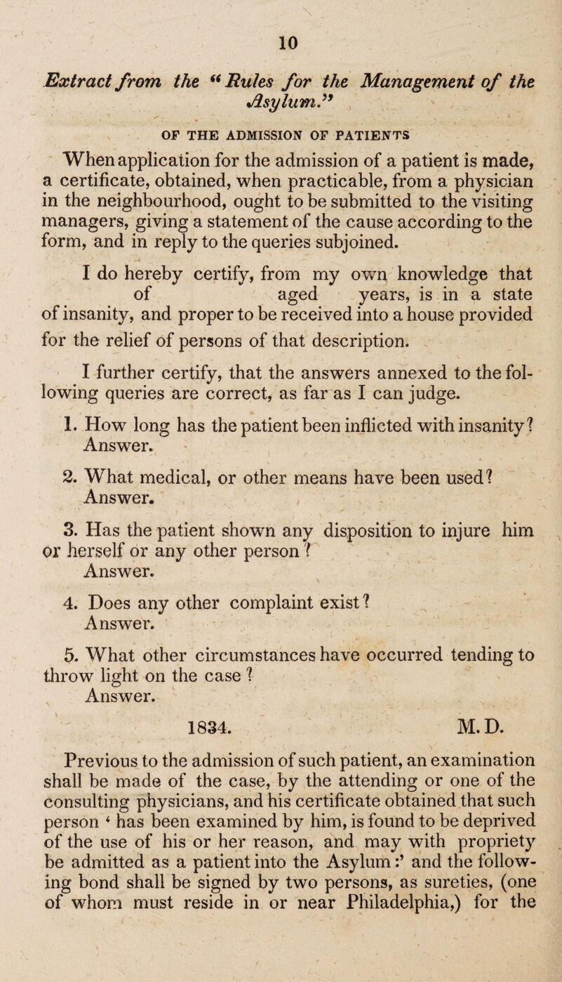 \ Extract from the “ Rules for the Management of the Asylum” *t .*• . \ , OF THE ADMISSION OF PATIENTS When application for the admission of a patient is made, a certificate, obtained, when practicable, from a physician in the neighbourhood, ought to be submitted to the visiting managers, giving a statement of the cause according to the form, and in reply to the queries subjoined. I do hereby certify, from my own knowledge that of aged years, is in a state of insanity, and proper to be received into a house provided for the relief of persons of that description. I further certify, that the answers annexed to the fol¬ lowing queries are correct, as far as I can judge. 1. How long has the patient been inflicted with insanity? Answer. 2. W^hat medical, or other means have been used? Answer. 3. Has the patient shown any disposition to injure him or herself or any other person ? Answer. 4. Does any other complaint exist ? Answer. 5. What other circumstances have occurred tending to throw light on the case ? Answer. 1834. M.D. Previous to the admission of such patient, an examination shall be made of the case, by the attending or one of the consulting physicians, and his certificate obtained that such person ‘ has been examined by him, is found to be deprived of the use of his or her reason, and may with propriety be admitted as a patient into the Asylumand the follow¬ ing bond shall be signed by two persons, as sureties, (one of whom must reside in or near Philadelphia,) for the