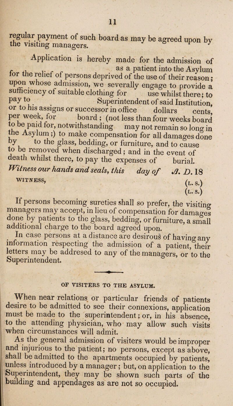 regular payment of such board as may be agreed upon by the visiting managers. F ^ Application is hereby made for the admission of f .. . „ as a patient into the Asylum tor the relief of persons deprived of the use of their reason; upon whose admission, we severally engage to provide a sufficiency of suitable clothing for use whilst there; to t(? . . Superintendent of said Institution, or to his assigns or successor in office dollars cents, per week, for board; (not less than four weeks board to be paid for, notwithstanding may not remain so long in the Asylum;) to make compensation for all damages done by to the glass, bedding, or furniture, and to cause to be removed when discharged; and in the event of death whilst there, to pay the expenses of burial. Witness our hands and seals, this day of JJ. D, 18 w^ness, (L‘ s.) (l.s*) If persons becoming sureties shall so prefer, the visiting manageis may accept, in lieu of compensation for damages done by patients to the glass, bedding, or furniture, a small additional charge to the board agreed upon. In case persons at a distance are desiroui of having any information respecting the admission of a patient, their letters may be addresed to any of the managers, or’to the Superintendent. OF VISITERS TO THE ASYLUM. When near relations or particular friends of patients desire to be admitted to see their connexions, application must be made to the superintendent; or, in his absence, to the attending physician, who may allow such visits when circumstances will admit. As the general admission of visiters would be improper and injurious to the patient; no persons, except as above, shall be admitted to the apartments occupied by patients, unless introduced by a manager; but, on application to the Superintendent, they may be shown such parts of the building and appendages as are not so occupied.