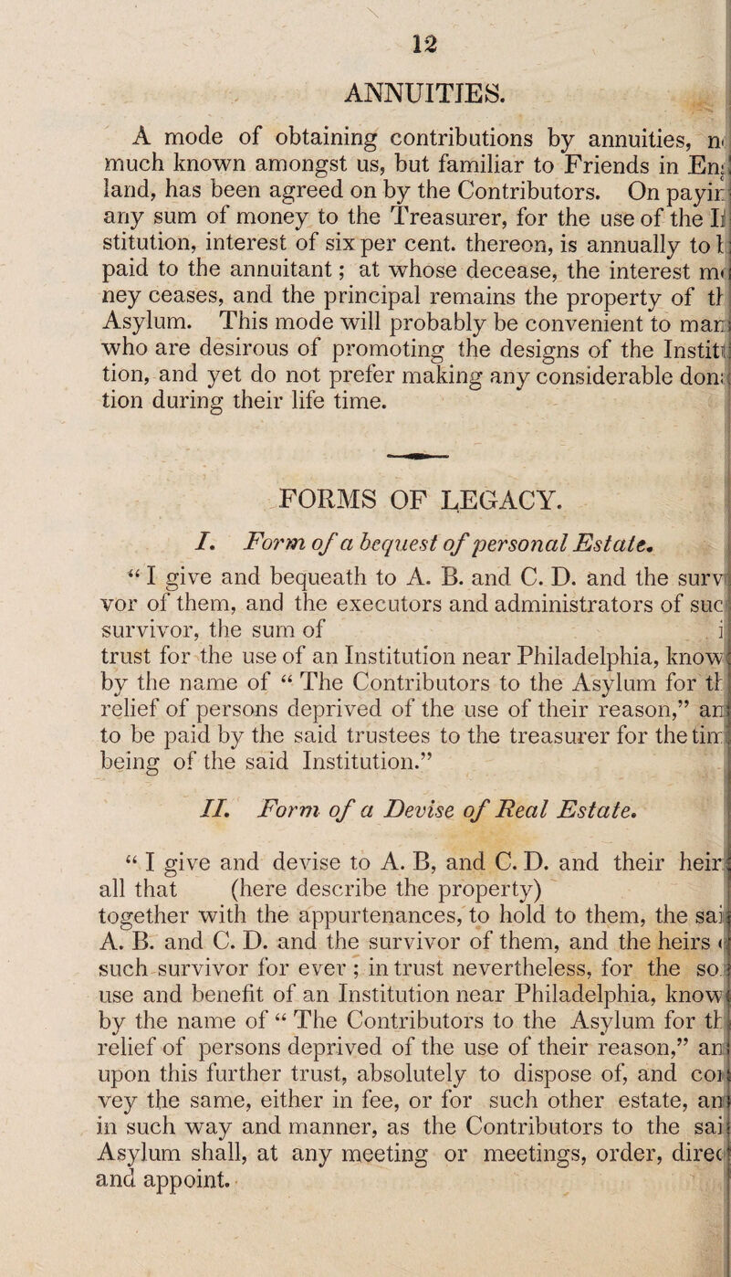 ANNUITIES. A mode of obtaining contributions by annuities, n< much known amongst us, but familiar to Friends in Em! land, has been agreed on by the Contributors. On payir any sum of money to the Treasurer, for the use of the II stitution, interest of six per cent, thereon, is annually to I paid to the annuitant; at whose decease, the interest m* ney ceases, and the principal remains the property of tl Asylum. This mode will probably be convenient to mani who are desirous of promoting the designs of the Instill) tion, and yet do not prefer making any considerable don; tion during their life time. FORMS OF LEGACY. I. Form of a bequest of personal Estate. u I give and bequeath to A. B. and C. D. and the surv vor of them, and the executors and administrators of sue survivor, the sum of i trust for the use of an Institution near Philadelphia, know; by the name of “ The Contributors to the Asylum for tl' relief of persons deprived of the use of their reason,” an to be paid by the said trustees to the treasurer for the tin i being of the said Institution.” II. Form of a Devise of Real Estate. “ I give and devise to A. B, and C. D. and their heir all that (here describe the property) together with the appurtenances, to hold to them, the sai A. B. and C. D. and the survivor of them, and the heirs < such survivor for ever ; intrust nevertheless, for the so use and benefit of an Institution near Philadelphia, know by the name of “ The Contributors to the Asylum for tl relief of persons deprived of the use of their reason,” ana upon this further trust, absolutely to dispose of, and coi vey the same, either in fee, or for such other estate, an in such way and manner, as the Contributors to the sai Asylum shall, at any meeting or meetings, order, direc and appoint.