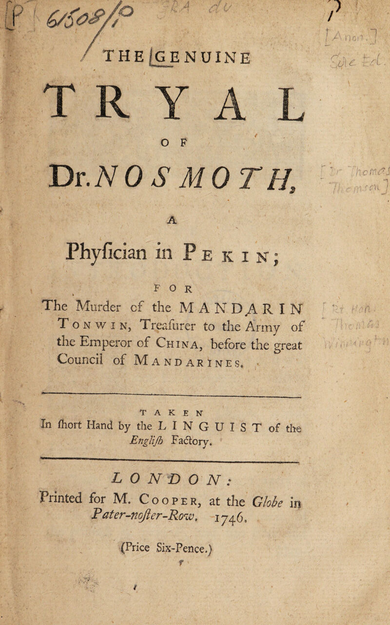 FOR k The Murder of the MANDARIN To n w i Nj Treaiurer to tlie Army of the Emperor of China3 before the great Council of Mandarines, TAKEN In fhort Hand by the L I N G U I S T of the Englijb Factory, LONDON: Wmed for IVf. Cooper, at the Globs in Pater-nofter-Roiv, 1746, (Price Six-Pence.) f ' x^r f ■ ' . *