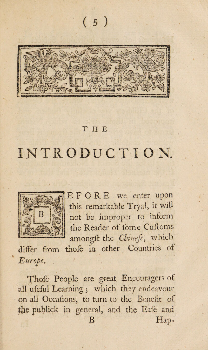 T H E INTRODUCT I O N. E F O R E we enter upon this remarkable Tryal, it will not be improper to inform the Reader of fome Cuftoms amongft the Chinefe, which differ from thofe in other Countries of Europe, Thofe People are great Encouragers of all ufeful Learning j which they endeavour on all Occafions, to turn to the Benefit of the publick in general, and the Eafe and B Hap-