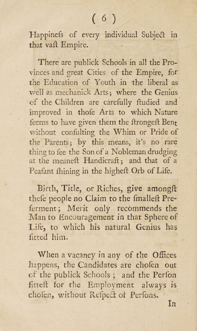 Happlnefs of every individual Subject in that vaft Empire. There are publick Schools in all the Pro¬ vinces and great Cities of the Empire, for the Education of Youth in the liberal as well as mechanick Arts; where the Genius of the Children are carefully ftudied and improved in thofe Arts to which Nature feems to have given them the ftrongeft Bent without confulting the Whim or Pride of the Parents; by this means, it's no rare thing to fee the Son of a Nobleman drudging at the meaneft Handicraft; and that of a Peafant diming in the highed: Orb of Life* Birth, Title, or Riches, give amongft thefe people no Claim to the fmalleft Pre¬ ferment; Merit only recommends the Man to Encouragement in that Sphere of Life, to which his natural Genius has fitted him. When a vacancy in any of the Offices happens, the Candidates are chofen out of the publick Schools ; and the Perfon fitted: for the Employment always is chofen, without Helped of Perfons. In