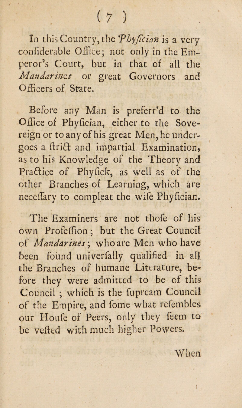 In this Country, the Thyjician is a very confiderable Office; not only in the Em¬ peror’s Court, but in that of all the Mandarines or great Governors and Officers of State* Before any Man is preferred to the Office of Phyfician, either to the Sove¬ reign or to any of his great Men, he under¬ goes a ftriffc and impartial Examination? as to his Knowledge of the Theory and Praftice of Phyfick, as well as of the other Branches of Learning, which are neceffary to compleat the wife Phyfician. The Examiners are not thofe of his own Profeflion; but the Great Council of Mandarines; who are Men who have been found univerfally qualified in all the Branches of humane Literature, be« fore they were admitted to be of this Council ; which is the fupream Council of the Empire, and fome what refembles our Houfe of Peers, only they feem to be veiled with much higher Powers, When