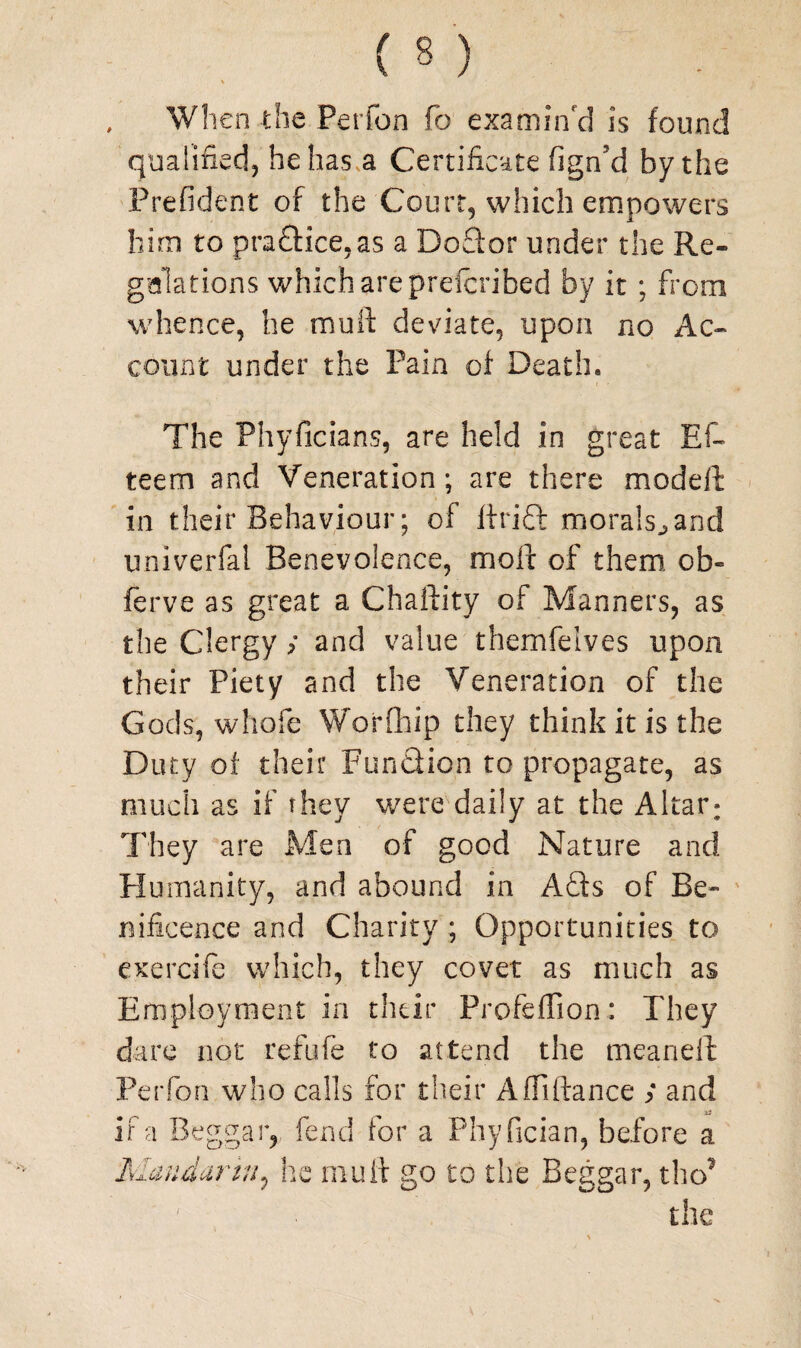 Wh en the Perfon fo examin'd is found qualified, he has a Certificate fign'd by the Prefident of the Court, which empowers him to pra£Hce,as a Doflor under the Re¬ gulations which are preicribed by it ; from whence, he mull: deviate, upon no Ac¬ count under the Pain of Death. The Phyficians, are held in great Ef- teem and Veneration ; are there model!: in their Behaviour; of ftrift morals,, and univerfai Benevolence, moll of them, ob« ferve as great a Chaftity of Manners, as the Clergy y and value themfelves upon their Piety and the Veneration of the Gods, whofe W’orfhip they think it is the Duty of their Function to propagate, as much as if they were daily at the Altar: They are Men of good Nature and Humanity, and abound in A£ts of Be* nificence and Charity; Opportunities to exercife which, they covet as much as Employment in their Profeflion: They dare not refufe to attend the mean ell: Perfon who calls for their Affiftance y and if a Beggar, fend for a Phyfician, before a Mandarin, he mu ft go to the Beggar, tho’ the