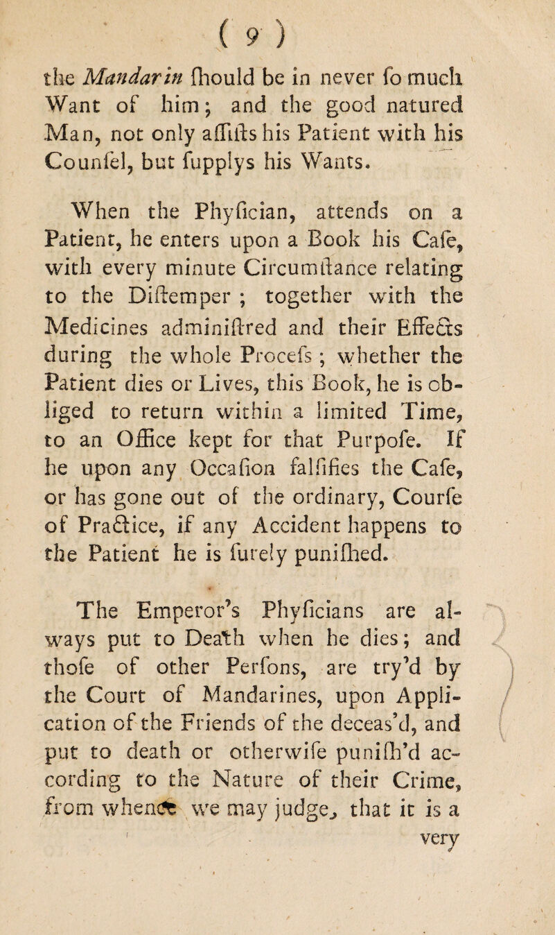 the Mandarin fhould be in never fo much Want of him; and the good natured Man, not only affiftshis Patient with his Couniel, but fuppiys his Wants* When the Fhyfician, attends on a Patient, he enters upon a Book his Cafe, with every minute Circumdance relating to the Diftemper ; together with the Medicines adminiftred and their Effects during the whole Procefs ; whether the Patient dies or Lives, this Book, he is ob¬ liged to return within a limited Time, to an Office kept for that Purpole. If he upon any Qccafion falfifies the Cafe, or has gone out of the ordinary, Courfe of Practice, if any Accident happens to the Patient he is furely punilhed. The Empe ror’s Phyficians are al¬ ways put to Death when he dies; and thofe of other Perfons, are tryM by the Court of Mandarines, upon Appli¬ cation of the Friends of the deceas’d, and put to death or otherwife punifh’d ac¬ cording to the Nature of their Crime, from whendfe we may judge., that it is a