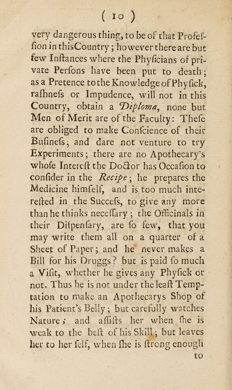 very dangerous thing, to be of that Profef- fion in thisCountry; however there are but few Inftances where the Phyficians of pri¬ vate Perfons have been put to death: as a Pretence to the Knowledge of Phy fick, rafhnefs or Impudence, will not in this Country, obtain a 'Diploma, none but Men of Merit are of the Faculty: Thefc are obliged to make Confcience of their Bufinefs; and dare not venture to try Experiments; there are no Apothecary’s whofe Intercftthe Do&or has Occafion to confider in the Recipe; he prepares the Medicine himfelf, and is too much inte- refted in the Succefs, to give any more than he thinks neccffary ; the Officinals in their Difpenfary, are fo few, that you may write them all on a quarter of a Sheet of Paper; and he never makes a Bill for his Druggs ? but is paid fo much a Vifit, whether he gives any Phyfick or not. Thus he is not under the leaft Temp¬ tation to make an Apothecarys Shop of his Patient’s Belly ; but carefully watches Nature; and affifts her when fhe is weak to the beft of his Skill; but leaves her to her felf, when flic is ftrong enough to