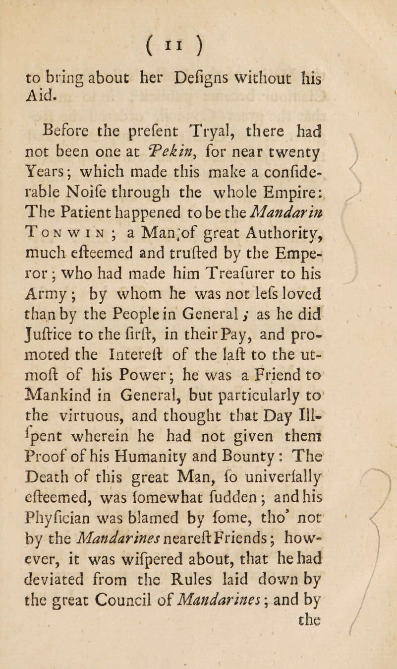 to bring about her Defigns without his Aid. Before the prefent Tryal, there had not been one at ‘Pekin, for near twenty Years; which made this make a confide* rable Noife through the whole Empire: The Patient happened to be the Mandarin T o n w i n ; a Man;of great Authority* much efteemed and trufted by the Empe¬ ror ; who had made him Treafurer to his Army ; by whom he was not lefs loved than by the People in General ; as he did Juftice to the fir ft, in their Pay, and pro¬ moted the Intereft of the laft to the ut- moft of his Power; he was a Friend to Mankind in General, but particularly to the virtuous, and thought that Day Ill- -pent wherein he had not given them Proof of his Humanity and Bounty : The Death of this great Man, fo univerlally efteemed, was fomewhat fudden ; and his Phyfician was blamed by fome, thos not by the Mandarinesmzxvft.Friends; how* ever, it was wifpered about, that he had deviated from the Rules laid down by the great Council of Mandarines; and by the