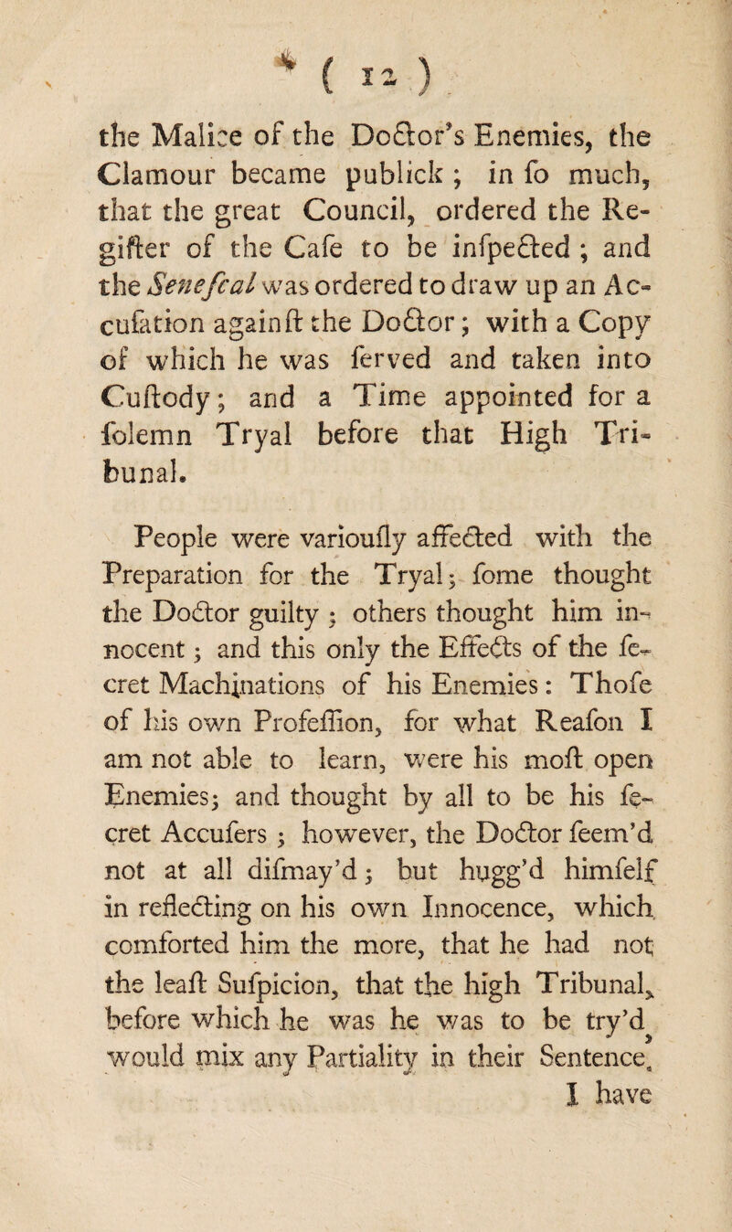 V 4 *=> ^ the Malice of the Doftor's Enemies, the Clamour became publick ; in fo much, that the great Council, ordered the Re- gifter of the Cafe to be infpedted ; and the Senefcal was ordered to draw up an Ac- cufation again ft the Dodtor; with a Copy of which he was ferved and taken into Cuftody; and a Time appointed fora folemn Try a! before that High Tri¬ bunal. People were varioufly affedted with the Preparation for the Tryal; fome thought the Dodtor guilty ; others thought him Eh nocent; and this only the Effedts of the fe^ cret Machinations of his Enemies: Thofe of his own Profeffion, for what Reafon I am not able to learn, were his moil; open Enemies; and thought by all to be his fe- cret Accufers ; however, the Dodtor feeirfd not at all difmay’d; but hugg’d himfelf in reflecting on his own Innocence, which comforted him the more, that he had not the leaft Sufpicion, that the high Tribunal^ before which he was he v/as to be try’d would mix any Partiality in their Sentence, I have