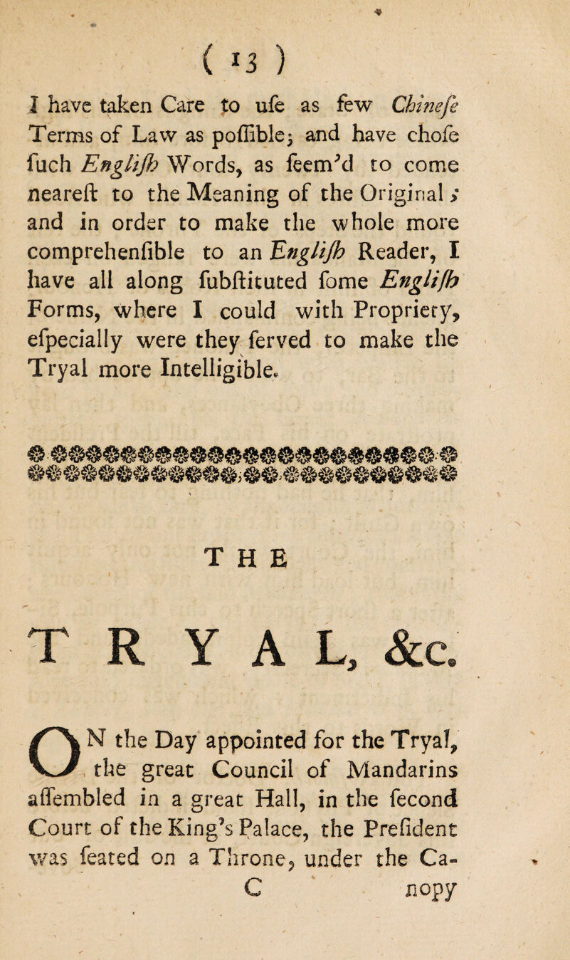 ( *3 ) I have taken Care to ufe as few Chinefe Terms of Law as poffible^ and have chofe fuch Engl'tjh Words, as feeirPd to come neareft to the Meaning of the Original > and in order to make the whole more comprehenfible to an Tinglijh Reader, I have all along fubftituted fome Englifb Forms, where I could with Propriety, efpecially were they ferved to make the Tryal more Intelligible. THE T R Y A L, &c. ON the Day appointed for the Tryal, the great Council of Mandarins affembled in a great Hall, in the fecond Court of the King’s Palace, the Prefident was feated on a Throne, under the Ca- C nop y