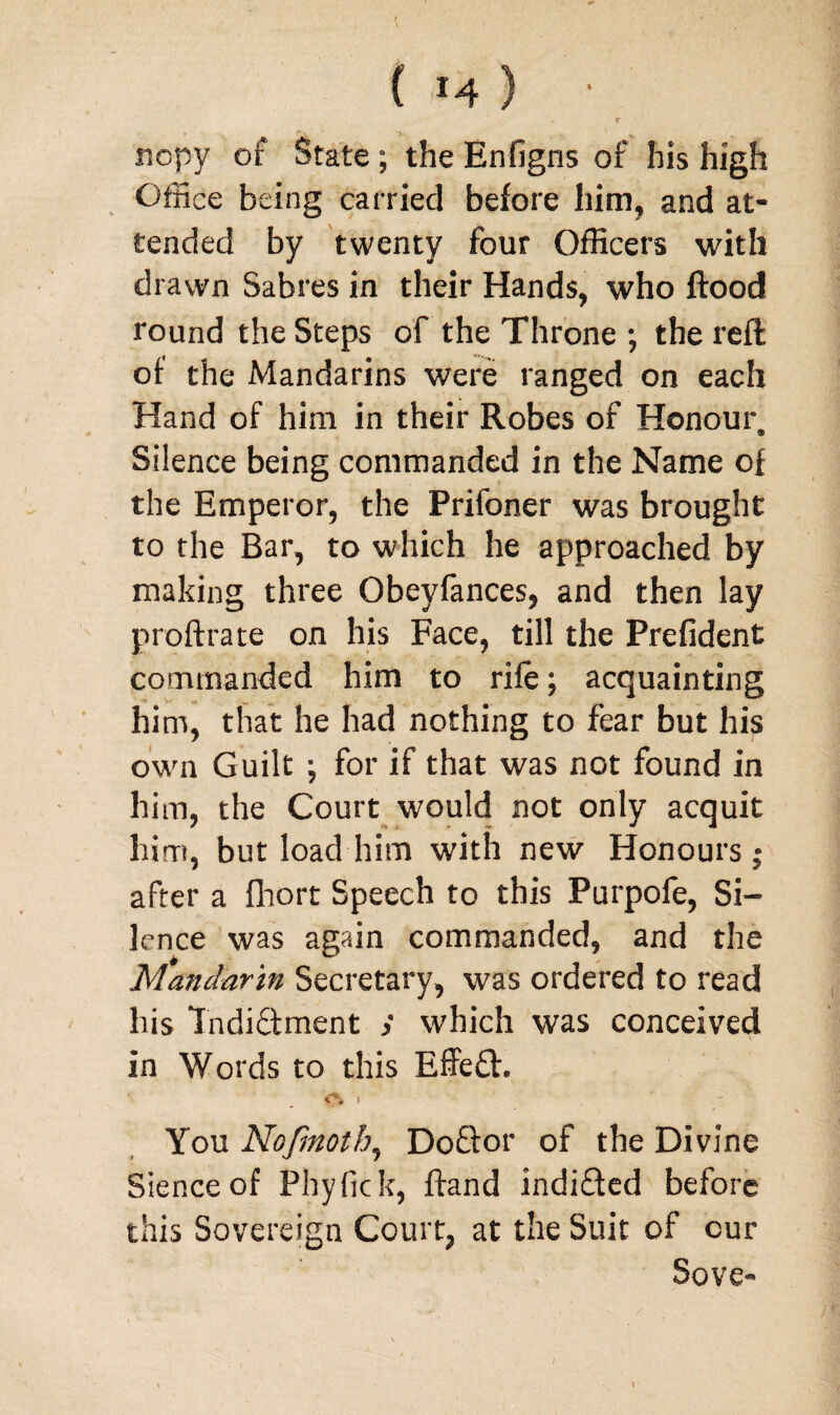 Cm) t rscpy of State ; the Enfigns of his high Office being carried before him, and at¬ tended by twenty four Officers with drawn Sabres in their Hands, who flood round the Steps of the Throne ; the reft of the Mandarins were ranged on each Hand of him in their Robes of Honour. Silence being commanded in the Name of the Emperor, the Prifoner was brought to the Bar, to which he approached by making three Obeyfances, and then lay proftrate on his Face, till the Prefident commanded him to rife; acquainting him, that he had nothing to fear but his own Guilt ; for if that was not found in him, the Court would not only acquit him, but load him with new Honours j after a fhort Speech to this Purpofe, Si¬ lence was again commanded, and the Mandarin Secretary, was ordered to read his Indictment > which was conceived in Words to this EffeCt. <% > - You Nofmoth, DoCtor of the Divine Sienceof Phyfick, ftand indiCted before this Sovereign Court, at the Suit of cur Sove- I •