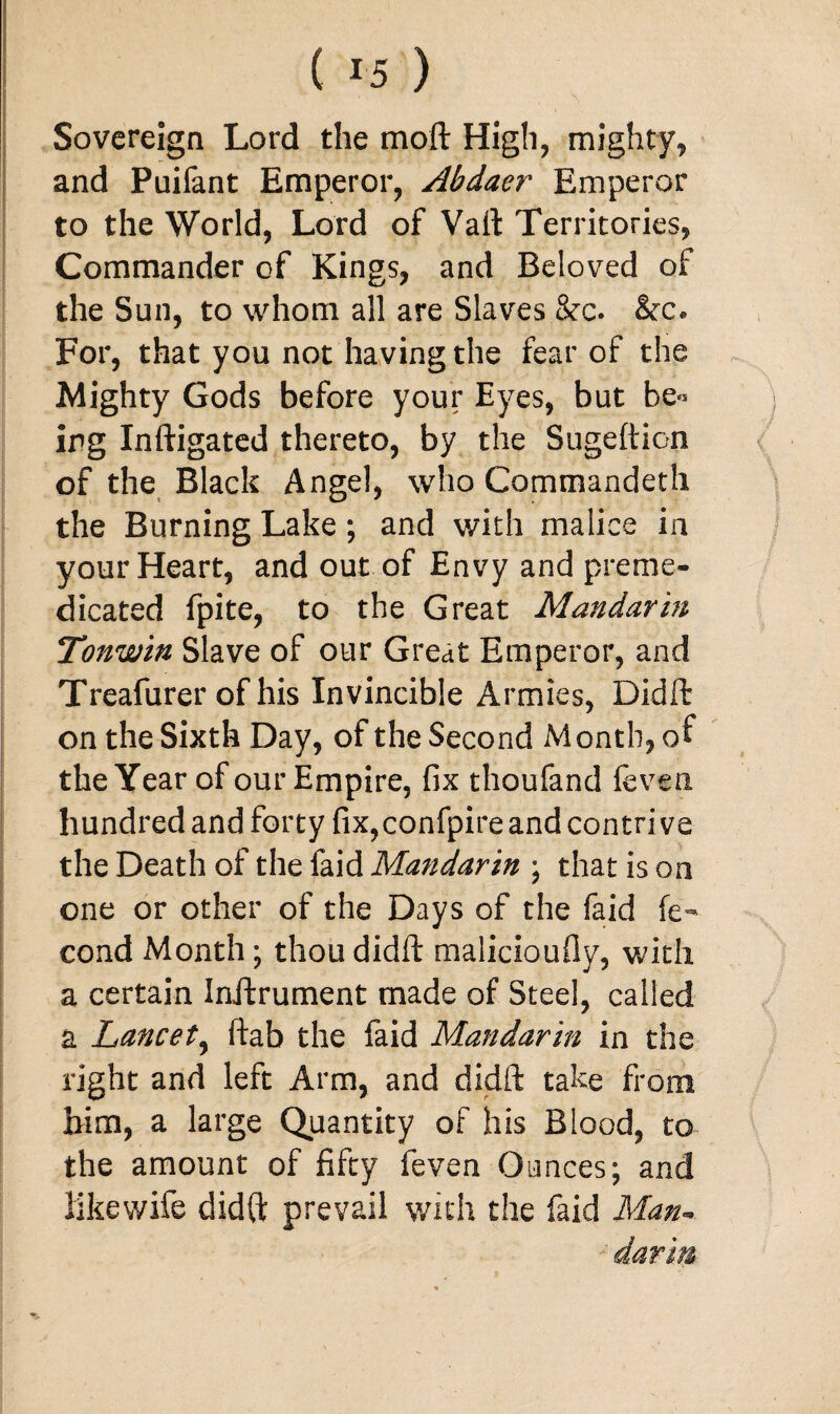 Sovereign Lord the moft High, mighty, and Puifant Emperor, Abdaer Emperor to the World, Lord of Vail Territories, Commander of Kings, and Beloved of the Sun, to whom all are Slaves &c. &c. For, that you not having the fear of the Mighty Gods before your Eyes, but be° ing Inftigated thereto, by the Sugeftion of the Black Angel, who Commandeth the Burning Lake; and with malice in your Heart, and out of Envy and preme¬ dicated fpite, to the Great Mandarin Tonwin Slave of our Great Emperor, and Treafurer of his Invincible Armies, Didft on the Sixth Day, of the Second Month, of the Year of our Empire, fix thoufand (even hundred and forty fix, confpire and contrive the Death of the faid Mandarin ; that is on one or other of the Days of the faid fe- cond Month; thou didft malicioufiy, with a certain Inftrument made of Steel, called a Lancet, ftab the faid Mandarin in the right and left Arm, and didft take from him, a large Quantity of his Blood, to the amount of fifty feven Ounces; and like wife didft prevail with the faid Man¬ darin