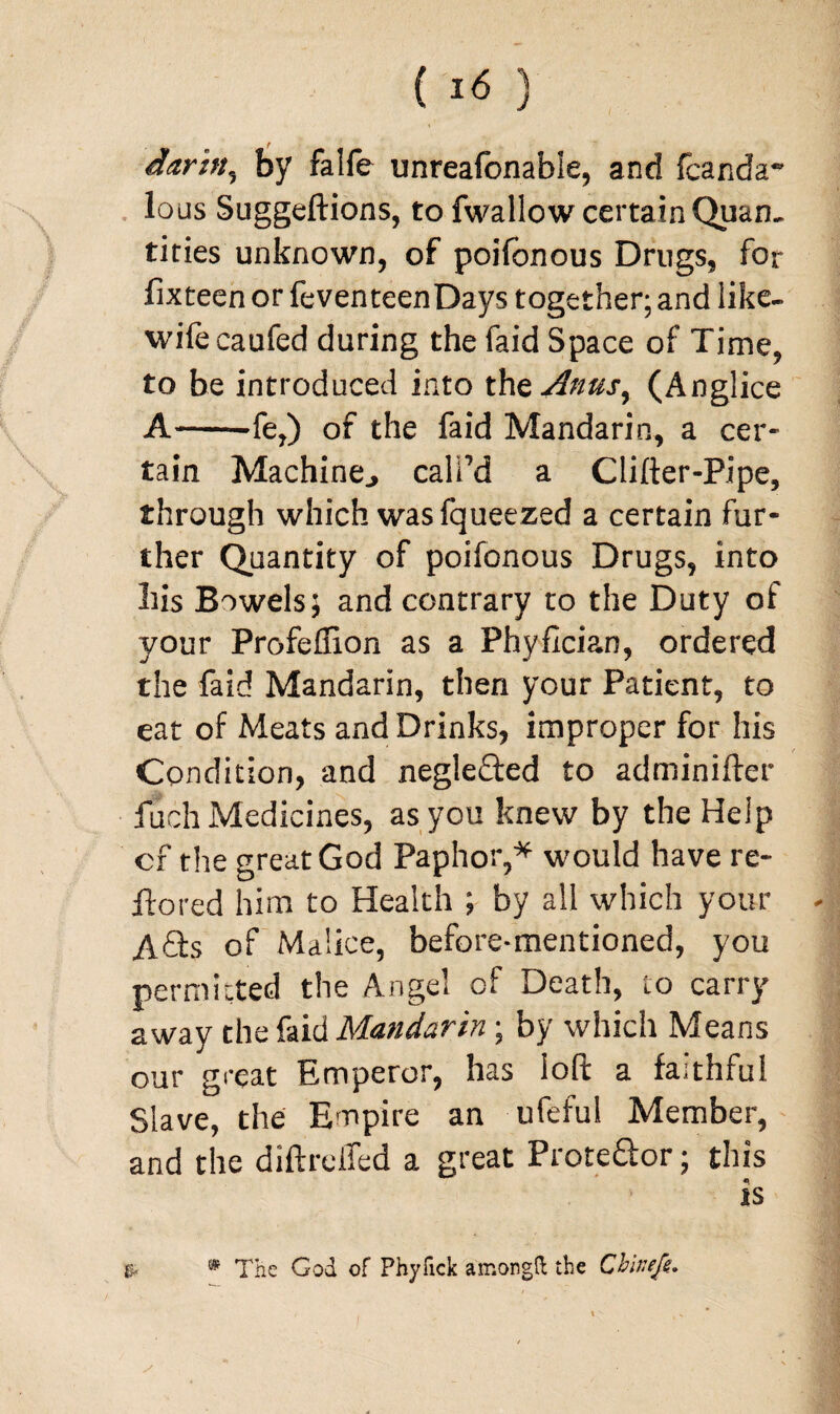 darbt, by falfe unreafcnable, and fcanda~ lo us Suggeftions, to fwallow certain Quan. titles unknown, of poifonous Drugs, for fixteen or feventeenDays together; and like- wife caufed during the faid Space of Time, to be introduced into the Anus, (Anglice A-fe,) of the faid Mandarin, a cer¬ tain Machine., call’d a Clifter-Pipe, through which was fqueezed a certain fur¬ ther Quantity of poifonous Drugs, into bis Bowels; and contrary to the Duty of your Profeffion as a Phyfician, ordered the faid Mandarin, then your Patient, to eat of Meats and Drinks, improper for his Condition, and negle&ed to adminifter fuch Medicines, as you knew by the Help cf the great God Paphor,* would have re- ftored him to Health ; by all which your A£h of Malice, before-mentioned, you permitted the Angel of Death, to carry away the faid Mandarin; by which Means our great Emperor, has loft a faithful Slave, the Empire an ufeful Member, and the diftreifed a great Prote&or; this is & * The God of Phyfick among ft the Cbinefe.