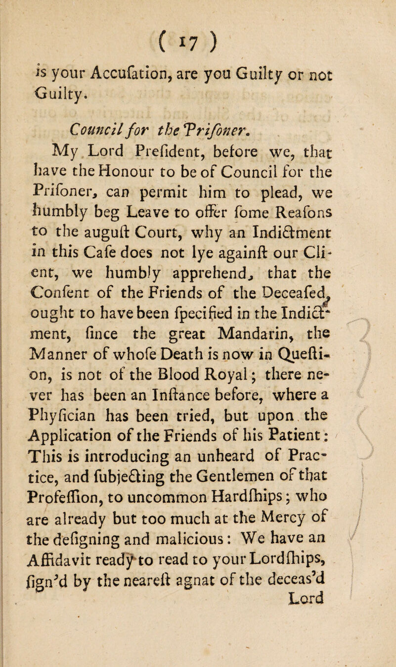 is your Accufation, are you Guilty or not Guilty. Council for theTri/oner. My Lord Prefident, before we, that have the Honour to be of Council for the Prifoner, can permit him to plead, we humbly beg Leave to offer fome Reafons to the auguft Court, why an Indi&ment in this Cafe does not lye againft our Cli¬ ent, we humbly apprehends that the Confent of the Friends of the Deceafed^ ought to have been fpecified in the IndicP ment, fince the great Mandarin, the Manner of whofe Death is now in Quefti- on, is not of the Blood Royal; there ne¬ ver has been an Inftance before, where a Phyfician has been tried, but upon the Application of the Friends of his Patient: ' This is introducing an unheard of Prac* tice, and fubje£ling the Gentlemen of that Profeflion, to uncommon Hardfhips; who are already but too much at the Mercy of the defigning and malicious: We have an Affidavit ready to read to your Lordfhips, fign’d by the neareft agnat of the deceas’d Lord