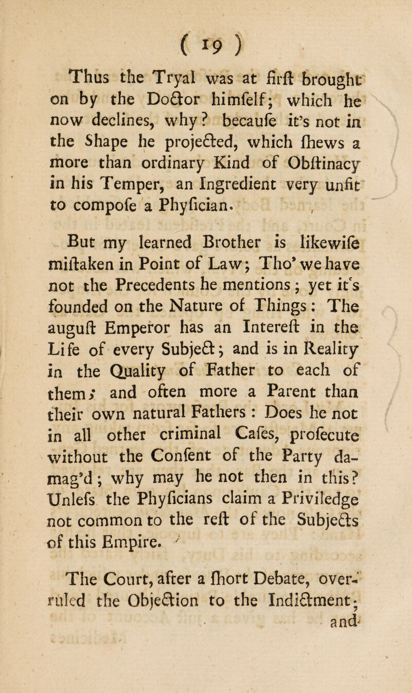 ( *9 ) Thus the Tryal was at firft brought on by the Dodtor himfelf; which he now declines, why ? becaufe it’s not in the Shape he proje&ed, which fhews a more than ordinary Kind of Obftinacy in his Temper, an Ingredient very unfit to compofe a Phyfician. , But my learned Brother is likewife miftaken in Point of Law; Tho’ we have not the Precedents he mentions; yet it's founded on the Nature of Things : The auguft Emperor has an Intereft in the Life of every Subjeft; and is in Reality in the Quality of Father to each of them; and often more a Parent than their own natural Fathers : Does he not in all other criminal Cafes, profecute without the Confent of the Party da¬ mag’d; why may he not then in this? Unlefs the Phyficians claim a Priviledge not common to the reft of the Subjects of this Empire. ' The Court, after a fhort Debate, over¬ ruled the Objection to the Indi&ment; and'