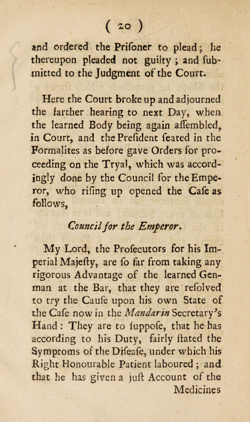 ( 2° ) «. * and ordered the Prifoner to plead; he thereupon pleaded not guilty ; and fub~ jnitted to the Judgment of the Court. Here the Court broke up and adjourned the farther hearing to next Day, when the learned Body being again aflembled, in Court, and the Prefident feated in the Formalites as before gave Orders for pro¬ ceeding on the Tryal, which was accord¬ ingly done by the Council for the Empe¬ ror, who riling up opened the Cafe as follows. Council for the Emperor* My Lord, the Profecutors for his Im¬ perial Majefty, are fo far from taking any rigorous Advantage of the learned Gen- man at the Bar, that they are refolved to try the Caufe upon his own State of the Cafe now in the Mandarin Secretary^ Hand : They are to fuppofe, that he has according to his Duty, fairly ftated the Symptoms of the Difeafe, under which his Right Honourable Patient laboured ; and that he has given a juft Account of the Medicines