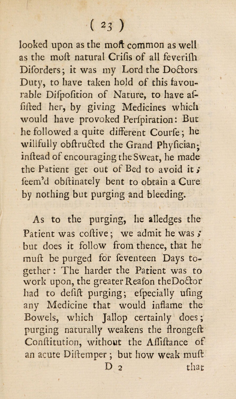 looked upon as the moft common as well as the moft natural Crifis of all feverifh Diforders; it was my Lord the Do£tors Duty, to have taken hold of this favou¬ rable Difpofition of Nature, to have at* filled her, by giving Medicines which would have provoked Perfpiration: But he followed a quite different Courfe; he willfully obftru&ed the Grand Phyfician; inftead of encouraging the Sweat, he made the Patient get out of Bed to avoid it; feemM obftinately bent to obtain a Cure by nothing but purging and bleeding. As to the purging, he alledges the Patient was coftive; we admit he was > but does it follow from thence, that he muft be purged for feventeen Days to¬ gether : The harder the Patient was to work upon, the greater Reafon theDo&or had to defift purging; efpecially ufing any Medicine that would inflame the Bowels, which Jallop certainly does; purging naturally weakens the flrongeft Conftitution, without the Afllftance of an acute Diftemper; but how weak muft D 2 that