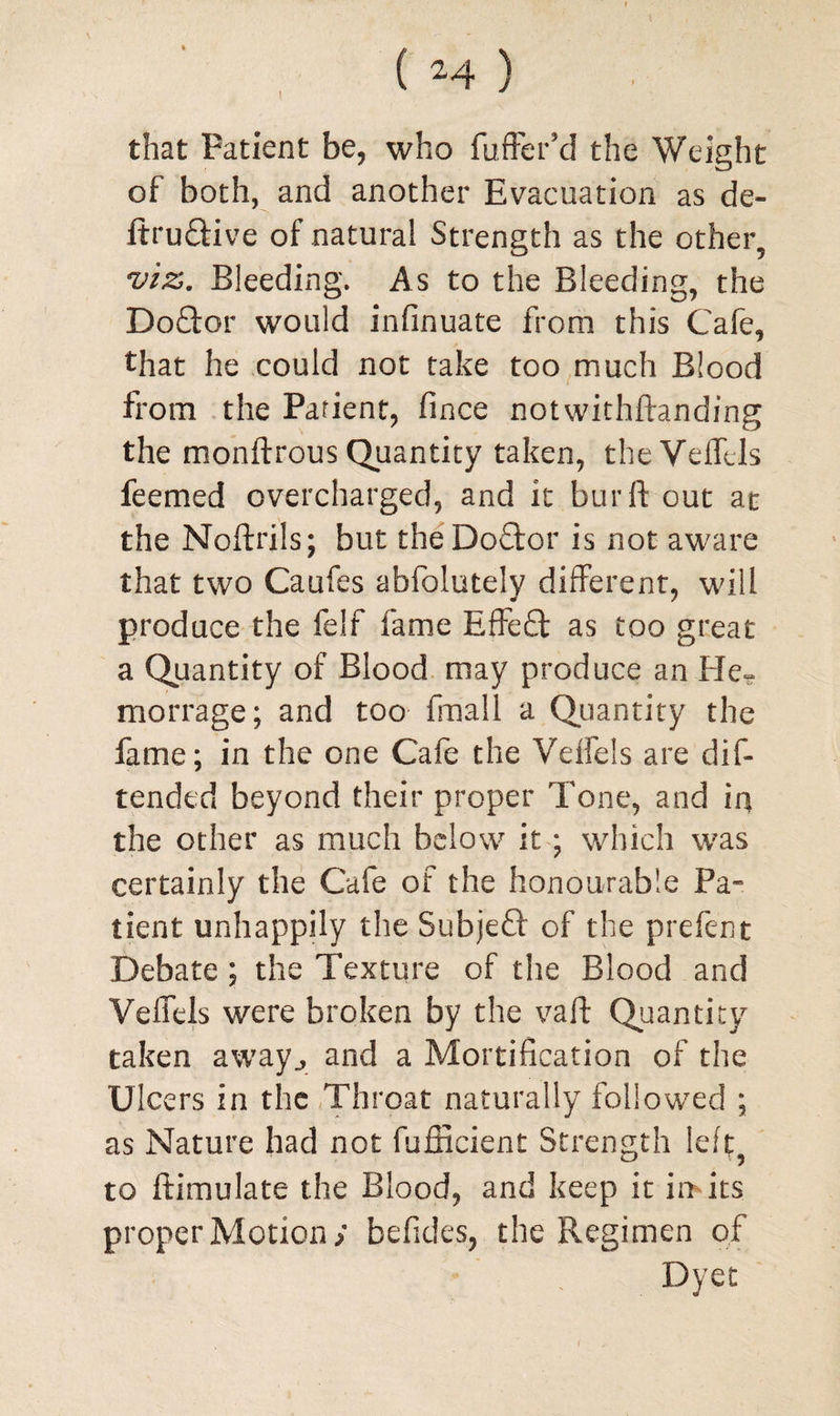 ! that Patient be, who fuffcr’d the Weight of both, and another Evacuation as de- ltru&ive of natural Strength as the other, viz. Bleeding. As to the Bleeding, the Doftor would infinuate from this Cafe, that he could not take too much Blood from the Patient, fince notwithftanding the monftrous Quantity taken, the Veffels feemed overcharged, and it bur ft out at the Noftrils; but the Doctor is not aware that two Caufes abfolutely different, will produce the felf fame Effe£t as too great a Quantity of Blood may produce an He- morrage; and too frriall a Quantity the fame; in the one Cafe the Veffels are dis¬ tended beyond their proper Tone, and in the other as much below it; which was certainly the Cafe of the honourable Pa¬ tient unhappily the Subjeft of the prefent Debate ; the Texture of the Blood and Veffels were broken by the vaft Quantity taken away., and a Mortification of the Ulcers in the Throat naturally followed ; as Nature had not fufficient Strength left? to ftimulate the Blood, and keep it in*its. proper Motion; befides, the Regimen of Dyet