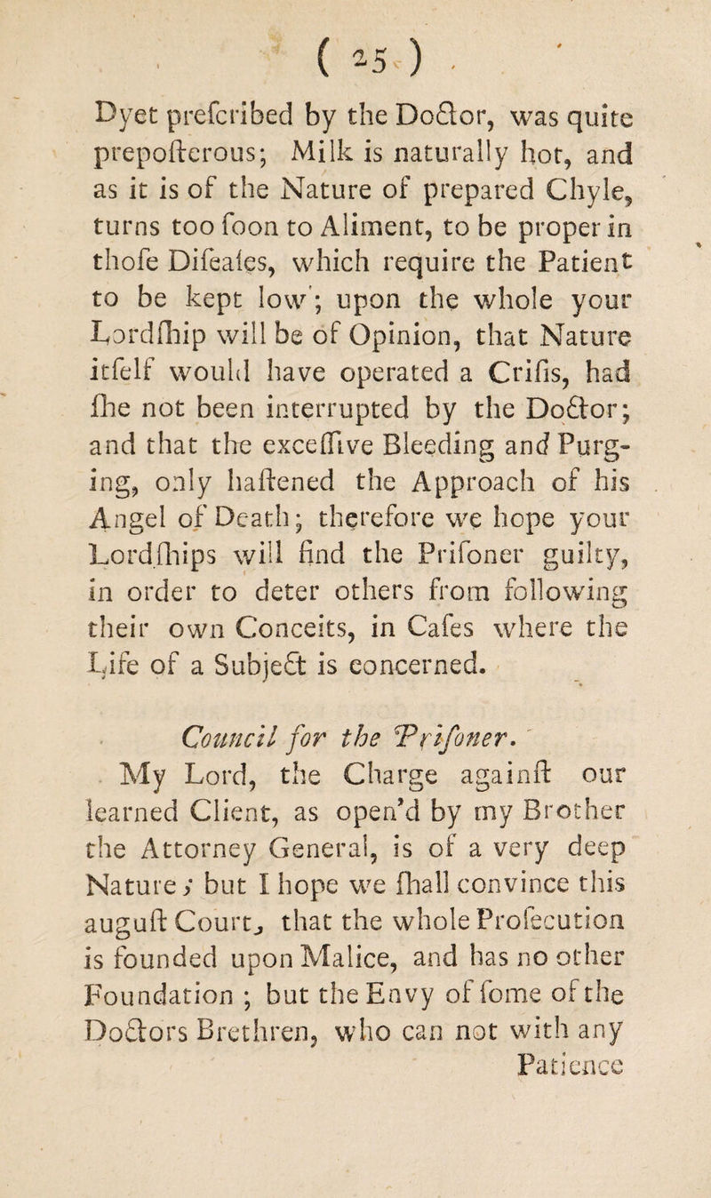 ( 2-50 . Dyet prefcribed by the Doctor, was quite prepofterous; Milk is naturally hot, and as it is of the Nature of prepared Chyle, turns too foon to Aliment, to be proper in thofe Difeales, which require the Patient to be kept low; upon the whole your Lordfhip will be of Opinion, that Nature itfelf would have operated a Crifis, had Hie not been interrupted by the Do£tor; and that tire excefllve Bleeding and Purg¬ ing, only haftened the Approach of his Angel of Death; therefore we hope your Lordfhips will find the Prifoner guilty, in order to deter others from following their own Conceits, in Cafes where the Life of a Subject is concerned. Council for the \Prifoner. My Lord, the Charge again ft our learned Client, as open'd by my Brother the Attorney General, is of a very deep Nature ; but I hope we final] convince this auguft Courtj that the whole Profecution is founded upon Malice, and has no other Foundation ; but the Envy of feme of the Doctors Brethren, who can not with any Patience