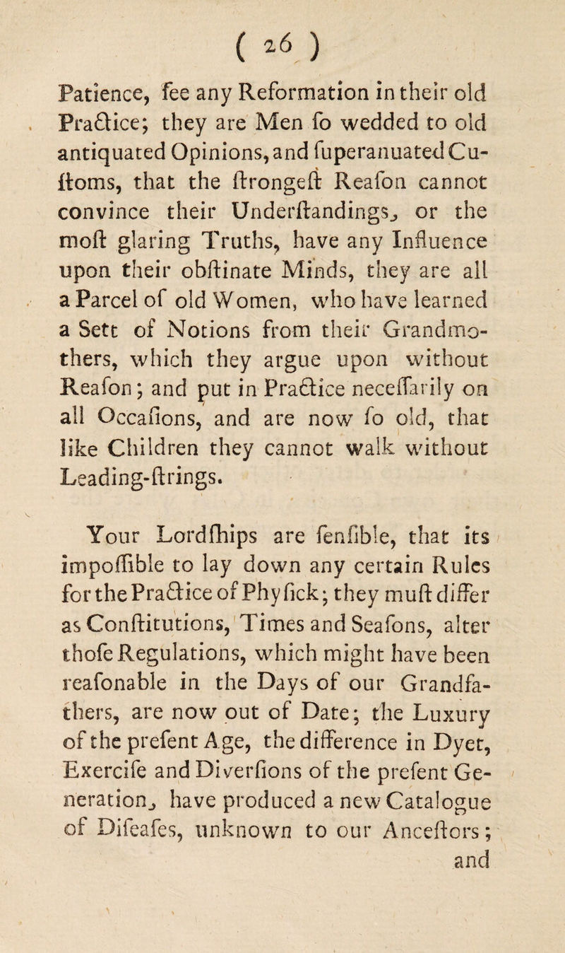 Patience, fee any Reformation in their old PraQice; they are Men fo wedded to old antiquated Opinions,and fuperanuatedCu- % Itoms, that the ftrongeft Reafon cannot convince their Underftandings., or the moft glaring Truths, have any Influence upon their obftinate Minds, they are all a Parcel of old Women, who have learned a Sett of Notions from their Grandmo¬ thers, which they argue upon without Reafon; and put in Practice neceflarily on all Occasions, and are now fo old, that like Children they cannot walk without Leading-ftrings. 9 t ' ' Your Lordfhips are fenfible, that its impoflible to lay down any certain Rules for the PraGice of Phy fick; they muff differ asConftitutions, Times and Seafons, alter thofe Regulations, which might have been reafonable in the Days of our Grandfa¬ thers, are now out of Date; the Luxury of the prefent Age, the difference in Dyet, Exercife and Diverfions of the prefent Ge¬ neration., have produced a new Catalogue of Difeafes, unknown to our Anceftors; and