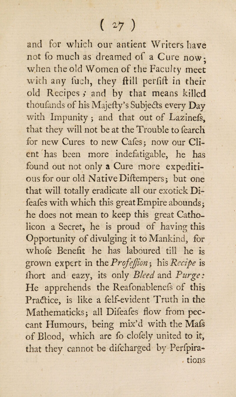 and for which our antient Writers have not fo much as dreamed of a Cure now; when the old Women of the Faculty meet with any fuch, they ftill perfift in their old Recipes / and by that means killed thousands of his Majefty’s Subjects every Day with Impunity; and that out of Lazinefs, that they will not be at the Trouble to fearch for new Cures to new Cafes; now our Cli¬ ent has been more indefatigable, he has found out not only a Cure more expediti¬ ous for our old Native Diftempers; but one that will totally eradicate all our exotick Di~ feafes with which this great Empire abounds; he does not mean to keep this great Catho- licon a Secret, he is proud of having this Opportunity of divulging it to Mankind, for whofe Benefit he has laboured till he is grown expert in the ProfeJJion; his Recipe is ihort and eazy, its only Bleed and Purge: Fie apprehends the Reafonablenefs of this Practice, is like a felf-evident Truth in the Mathematicks; all Difeafes flow from pec¬ cant Humours, being mix'd with the Mafs of Blood, which are fo clofely united to it, that they cannot be difeharged by Perfpira- < tions i