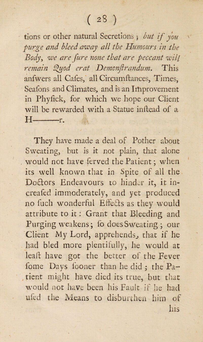 ( ) tions or other natural Secretions 3 but if you purge and bleed away all the Humours in the Body, we are fure none that are peccant will remain Spuod erat Demcnjlrandum. This anfwers all Cafes, all Circumftances, Times, Seafons and Climates, and is an Improvement in Phyfick, for which we hope our Client will be rewarded with a Statue inftead of a H ■ —r. c - They have made a deal of Pother about Sweating, but is it not plain, that alone . would not have ferved the Patient; when its well known that in Spite of all the Doctors Endeavours to hinder it, it in- creafed immoderately, and yet produced no fuch wonderful Effects as they would attribute to it: Grant that Bleeding and Purging weakens; fo does Sweating ; our Client My Lord, apprehends., that if he had bled more plentifully, he would at lead have got the better of the Fever feme Days fooner than he did ; the Pa- , tient might have died its true, but that would not have been his Fault if he had ufed the Means to disburthen him of his